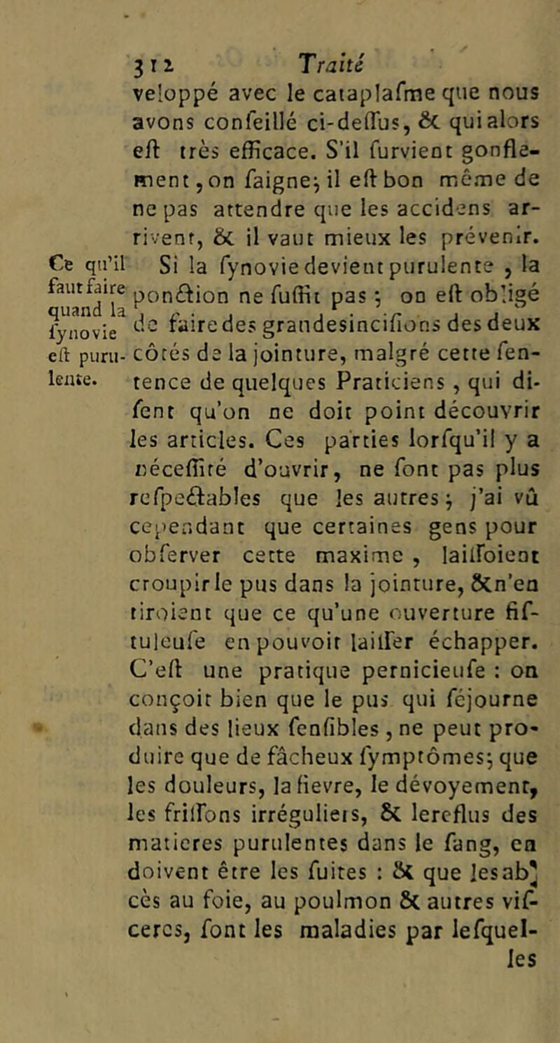 veloppé avec le cataplafme que nous avons confeillé ci-deffus, êc quialors eft très efficace. S’il furvient gonfle- ment, on faignej il eft bon rnêrne de ne pas attendre que les accidens ar- rivent, & il vaut mieux les prévenir. Ce qn’il Si la fynovie devient purulente , la ^uand'la ne fuffit pas •, on eft obligé fynovie^ dc faire des graudesincifions des deux eft puni- côtés de la jointure, malgré cette fen- lente. tence de quelques Praticiens, qui di- fent qu’on ne doit point découvrir les articles. Ces parties lorfqu’il y a r)éceffité d’ouvrir, ne font pas plus refpeftables que les autres j j’ai vû cependant que certaines gens pour obferver cette maxime , lailfoient croupir le pus dans la jointure, ÔCn’ea tiroient que ce qu’une ouverture fif- tuleufe en pouvoir lailfer échapper. C’eft une pratique pernicieufe : on conçoit bien que le pus qui fcjourne dans des lieux fenfibles , ne peut pro- duire que de fâcheux fymptômes; que les douleurs, lafievre, le dévoyement, les frilfons irréguliers, & lercflus des matières purulentes dans le fang, ca doivent être les fuites : que lesab' cès au foie, au poulmon & autres vif- cercs, font les maladies par lefquel- les