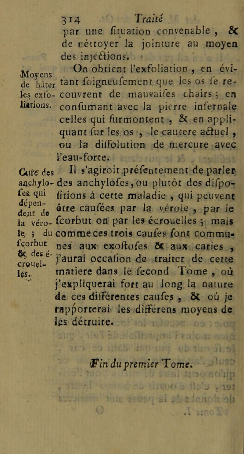 par une fituation convenable , Sc de néttoyer Ja jointure au moyen des injeftions. .. On obtient l’exfoliation , en évi- cie hâter loigneuiement que les os le re- ïes extb- couvrent de mauvaifes chairs en liitions, confuinant avec la pierre infernale celles qui furmontent , 5( en appli- quant fur les os , le cautere aâueJ , ou la dilFolution de mercure avec l’eau-forte. Cttfedcs II s’agiroit.préfentement de parler aûciiylo-des anchylofes, ou plutôt des difpo- fei qui htions à cette maladie , qui peuvent de;ir”cie caufées par la vérole , par le la véro- fcofbut OD p3r les écrouelles j mais le, i du comme ces trois caufes font commu- fçorbut jjgg exolhjfes 8c aux caries , occalion de traiter de cette matière dans lé fécond Tome , où j’expliquerai fort au long la nature de ces dilFcrentes caufes , & où je rapporterai les dîfFérens moyens de ies détruire. cr^uçl les. ^in du premier Tome.