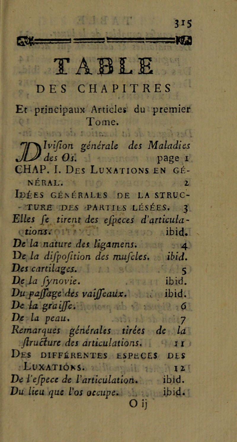 TABLE DES CHAPITRES Et principaux Articles' du-premier Tome. » » H • . ♦ nj^îvijîon générale des Maladies JLJ' des Os\ P3ge I CHAP. I. Des Luxations en gé- néral. Z Idées générales de la strüc- - TURE DES -parues LÉSÉES. 3 Elles jfe tirent des efyeus d'articula- vtions:’ • »' . ‘ ibid. De'la nature des îigamens. 4 De la difpofition des rruifcles. ibid. Des cartilages. . 5 De la fynovie. . ibid. Du pajfage des vaijjeaüx. ibid. De La graijfc.' r' • 6 De la peau, y Remarques générales tirées de la firuÊlure des articulations. s i Des différentes especes des •Luxations. iz De l'efpece de l’articulation. ibid. Du lieu que l’os occupe. .. . ibid. Oij