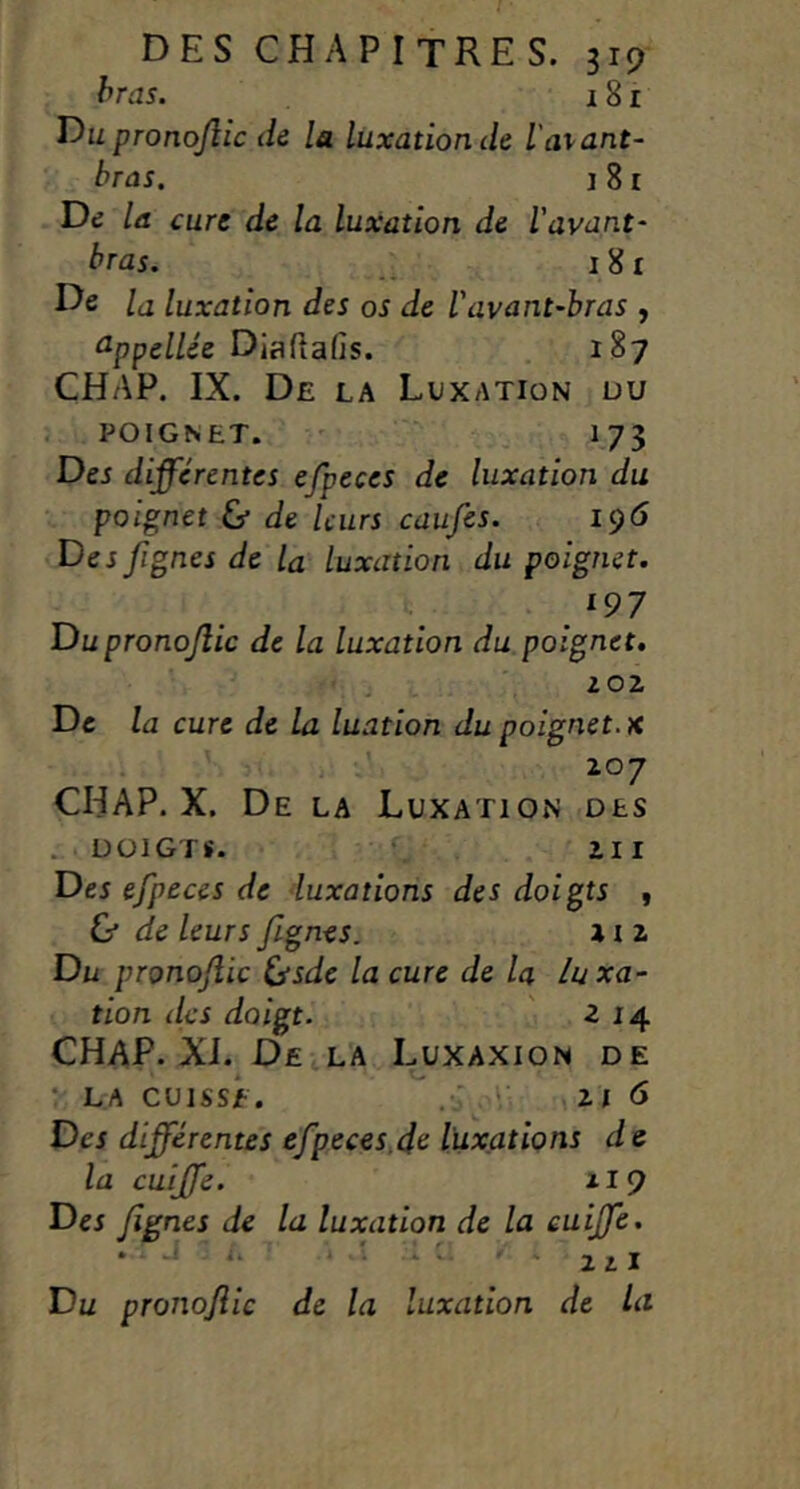 bras. 181 T)u pronojlic de la luxation de l'avant- bras. I 81 Dd la cure de la luxation de l'avant- bras. ^ 181 De la luxation des os de l'avant-bras , ûppel/ee Diaftafis. 187 CHAP. IX. De la Luxation üu ; POIGNET. ' I73 Dej différentes efpeces de luxation du poignet & de leurs caufes. 19<5 De J fignes de la luxation du poignet. 197 Du pronojîic de la luxation du poignet, Z02 De la cure de la luation du poignet, x 207 CHAP. X. De la LuxatioiN des . DOIGTS. ^ 211 De5 efpeces de 'luxations des doigts , & de leurs fignes. x i 2 Du pronojîic ^sde la cure de la luxa- tion des doigt. ' 214 CHAP. XJ. De la I^uxaxion de •' LA CUISSE. , ' 216 Des différentes efpeces.d^ luxations d e la cuîffe. 119 Des fignes de la luxation de la euijfe. . a ' L » . . J J, I Du pronojîic de la luxation de la