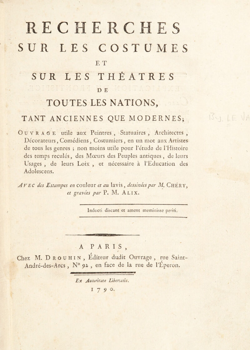 SUR LES C O S T U JVj E T SUR LES THÉÂTRES D E TOUTES LES NATIONS, TANT ANCIENNES QUE MODERNES; Ouvrage utile aux Peintres , Statuaires , Architectes , Décorateurs, Comédiens, Costumiers, en un mot aux Artistes de tous les genres ; non moins utile pour l’étude de l’Histoire des temps reculés, des Mœurs des Peuples antiques, de leurs Usages , de leurs Loix , et nécessaire à l’Education des Adolescens. Avec des Estampes en couleur et au lavis , dessinées par M. ChÉRY, et gravées par P. M. Alix. N Indocti discant et ament meminisse périti. \ A PARIS, f F Chez M. Drouhin, Editeur dudit Ouvrage , rue Saint- André-des-Arcs, N° 91 , en face de la rue de l’Eperon. Ex Autoritate Libertatis. 17 9 0,