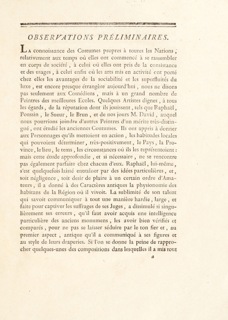 OBSERVA TIONS PRÉLIMINAIRES. La connoissance des Costumes propres à toutes les Nations relativement aux temps où elles ont commencé à se rassembler en corps de- société , à celui où elles ont pris de la consistance et des usages , à celui enfin où les arts mis en activité ont porté chez elles les avantages de la sociabilité et les superfluités du luxe , est encore presque étrangère aujourd’hui , nous ne disons pas seulement aux Comédiens , mais à un grand nombre de Peintres des meilleures Ecoles. Quelques Artistes dignes , à tous les égards, de la réputation dont ils jouissent, tels que Paphaël, Poussin , le Sueur, le Brun , et de nos jours M. David , auquel nous pourrions joindre d’autres Peintres d’un mérite très-distin- gué , ont étudié les anciennes Coutumes. Iis ont appris à donner aux Personnages ou’ils mettoient en action , les habitudes locales qui pouvoient déterminer, très-positivement, le Pays, la Pro- vince , le lieu, le tems, les circonstances où ils les représentaient : mais cette étude approfondie , et si nécessaire , ne se rencontre pas également parfaite chez chacun d’eux. Raphaël, lui-même, s’est quelquefois laissé entraîner par des idées particulières, et, soit négligence , soit désir de plaire à un certain ordre d’Ama- teurs, il a donné à des Caractères antiques la physionomie des habitans de la Région où il vivoit. La sublimité de son talent qui savoit communiquer à tout une manière hardie, large , et faite pour captiver les suffrages de ses Juges, a dissimulé si singu- lièrement ses erreurs , qu’il faut avoir acquis une intelligence particulière des anciens monumens , les avoir bien vérifiés et comparés , pour ne pas se laisser séduire par le ton fier et, au premier aspect , antique qu’il a communiqué à ses figures et au style de leurs draperies. Si l’on se donne la peine de rappro- cher quelques-unes des compositions dans lesquelles il a mis tout a
