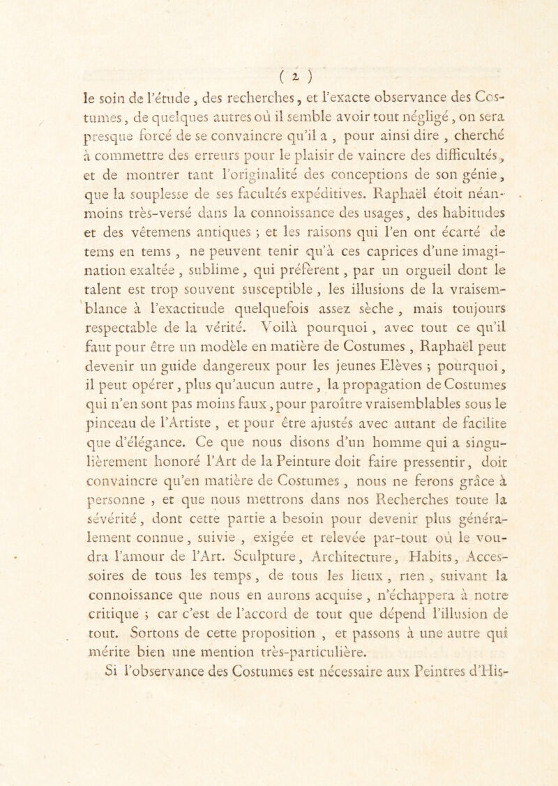 le soin de l'étude , des recherches, et l'exacte observance des Cos- tumes , de quelques autres ou il semble avoir tout négligé , on sera presque forcé de se convaincre qu'il a , pour ainsi dire , cherché à commettre des erreurs pour le plaisir de vaincre des difficultés, et de montrer tant l'originalité des conceptions de son génie, que la souplesse de ses facultés expéditives. Raphaël étoit néan- moins très-versé dans la connoissance des usages, des habitudes et des vêtemens antiques ; et les raisons qui l'en ont écarté de tems en tems , ne peuvent tenir qu à ces caprices d'une imagi- nation exaltée , sublime, qui préfèrent , par un orgueil dont le talent est trop souvent susceptible , les illusions de la vraisem- blance à l'exactitude quelquefois assez sèche , mais toujours respectable de la vérité. Voilà pourquoi , avec tout ce qu'il faut pour être un modèle en matière de Costumes , Raphaël peut devenir un guide dangereux pour les jeunes Elèves ; pourquoi, il peut opérer , plus qu'aucun autre , la propagation de Costumes qui n'en sont pas moins faux, pour paroître vraisemblables sous le pinceau de l'Artiste , et pour être ajustés avec autant de facilite que d’élégance. Ce que nous disons d'un homme qui a singu- lièrement honoré l’Art de la Peinture doit faire pressentir, doit convaincre qu'en matière de Costumes , nous ne ferons grâce à personne , et que nous mettrons dans nos Recherches toute îa sévérité, dont cette partie a besoin pour devenir plus généra- lement connue, suivie , exigée et relevée par-tout où le vou- dra l'amour de l’Art. Sculpture, Architecture, Habits, Acces- soires de tous les temps, de tous les lieux , rien , suivant la connoissance que nous en aurons acquise , n’échappera à notre critique ; car c'est de l'accord de tout que dépend l’illusion de tout. Sortons de cette proposition , et passons à une autre qui mérite bien une mention très-particulière. Si l'observance des Costumes est nécessaire aux Peintres d'His-