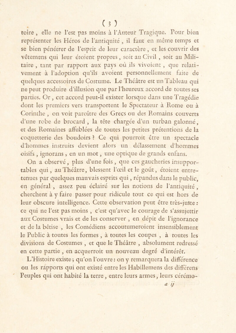 toire , elle ne l'est pas moins à 1*Auteur Tragique» Pour bien, représenter les Héros de l’antiquité , il faut en même temps et se bien pénétrer de l’esprit de leur caractère , et les couvrir des vêtemens qui leur étoient propres, soit au Civil , soit au Mili- taire , tant par rapport aux pays où ils vivoient , que relati- vement à l’adoption qu’ils avoient personnellement faite de quelques accessoires de Costume. Le Théâtre est un Tableau qui ne peut produire d’illusion que par l’heureux accord de toutes ses parties. Or , cet accord peut-il exister lorsque dans une Tragédie dont les premiers vers transportent le Spectateur à Rome ou à Corinthe , on voit paroître des Grecs ou des Romains couverts d’une robe de brocard, la tête chargée d’un turban galonné, et des Romaines affublées de toutes les petites prétentions de la coquetterie des boudoirs ? Ce qui pourroit être un spectacle d’hommes instruits devient alors un délassement d’hommes oisifs, ignorans, en un mot, une optique de grands enfans. On a observé, plus d’une fois, que ces gaucheries insuppor- tables qui, au Théâtre, blessent l’œil et le goût, étoient entre- tenues par quelques mauvais esprits qui, répandus dans le public, en général , assez peu éclairé sur les notions de l’antiquité, cherchent à y faire passer pour ridicule tout ce qui est hors de leur obscure intelligence. Cette observation peut être très-juste: ce qui ne l’est pas moins , c’est qu’avec le courage de s’assujettir aux Costumes vrais et de les conserver , en dépit de l’ignorance et de la bêtise , les Comédiens accoutumeroient insensiblement le Public à toutes les formes , à toutes les coupes , à toutes les divisions de Costumes , et que le Théâtre , absolument redressé en cette partie , en acquerroit un nouveau degré d’intérêt. L’Histoire existe 5 qu’on l’ouvre : on y remarquera la différence ou les rapports qui ont existé entre les Habillemens des différens Peuples qui ont habité la terre, entre leurs armes, leurs cérémo-