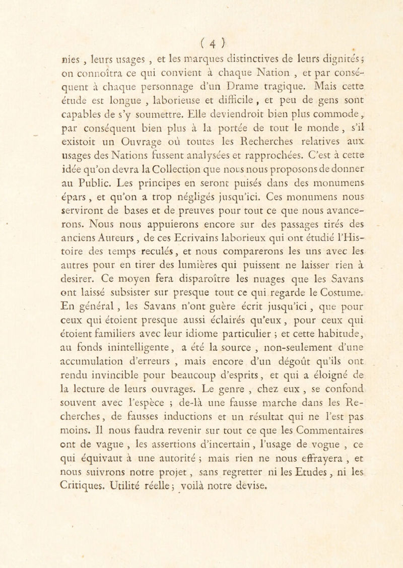 nies , leurs usages , et les marques distinctives de leurs dignités 5 on connoîtra ce qui convient à chaque Nation , et par consé- quent à chaque personnage d’un Drame tragique. Mais cette étude est longue , laborieuse et difficile , et peu de gens sont capables de s’y soumettre. Elle deviendrait bien plus commode, par conséquent bien plus à la portée de tout le monde , s’il existoit un Ouvrage où toutes les Recherches relatives aux usages des Nations fussent analysées et rapprochées. C’est à cette idée qu’on devra la Collection que nous nous proposons de donner au Public. Les principes en seront puisés dans des monumens épars, et qu’on a trop négligés jusqu’ici. Ces monumens nous serviront de bases et de preuves pour tout ce que nous avance- rons. Nous nous appuierons encore sur des passages tirés des anciens Auteurs, de ces Ecrivains laborieux qui ont étudié l’His- toire des temps reculés, et nous comparerons les uns avec les autres pour en tirer des lumières qui puissent ne laisser rien à desirer. Ce moyen fera disparaître les nuages que les Savans ont laissé subsister sur presque tout ce qui regarde le Costumée En général , les Savans n’ont guère écrit jusqu’ici, que pour ceux qui étoient presque aussi éclairés qu’eux , pour ceux qui étoient familiers avec leur idiome particulier ; et cette habitude, au fonds inintelligente, a été la source , non-seulement d’une accumulation d’erreurs , mais encore d’un dégoût qu’ils ont rendu invincible pour beaucoup d’esprits, et qui a éloigné de la lecture de leurs ouvrages. Le genre , chez eux , se confond souvent avec l’espèce ; de-là une fausse marche dans les Re- cherches, de fausses inductions et un résultat qui ne l’est pas moins. Il nous faudra revenir sur tout ce que les Commentaires ont de vague , les assertions d’incertain , l’usage de vogue , ce qui équivaut à une autorité ; mais rien ne nous effrayera , et nous suivrons notre projet, sans regretter ni les Etudes, ni les Critiques. Utilité réelle ; voilà notre devise.