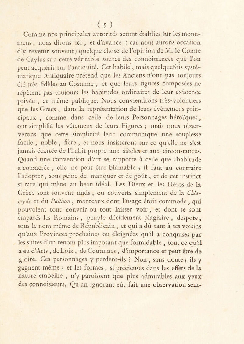 Comme nos principales autorités seront établies sur les menu- mens, nous dirons ici , et d’avance ( car nous aurons occasion d’y revenir souvent) quelque chose de l’opinion de M. le Comte de Caylus sur cette véritable source des connoissances que Von peut acquérir sur l’antiquité. Cet habile , mais quelquefois systé- matique Antiquaire prétend que les Anciens n’ont pas toujours été très-fidèles au Costume , et que leurs figures composées ne répètent pas toujours les habitudes ordinaires de leur existence privée , et même publique. Nous conviendrons très-volontiers que les Grecs , dans la représentation de leurs évènemens prin- cipaux , comme dans celle de leurs Personnages héroïques, ont simplifié les vêtemens de leurs Figures ; mais nous obser- verons que cette simplicité leur communique une souplesse facile , noble , fière , et nous insisterons sur ce qu’elle ne s'est jamais écartée de l’habit propre aux siècles et aux circonstances. Quand une convention d’art se rapporte à celle que l’habitude a consacrée , elle ne peut être blâmable ; il faut au contraire l’adopter, sous peine de manquer et de goût , et de cet instinct si rare qui mène au beau idéal. Les Dieux et les Héros de la Grèce sont souvent nuds , ou couverts simplement de la Chia- myde et du Pallium, manteaux dont l’usage étoit commode, qui pou voient tout couvrir ou tout laisser voit*’, et dont se sont emparés les Romains, peuple décidément plagiaire, despote, sous le nom même de Républicain , et qui a dû tant à ses voisins qu’aux Provinces prochaines ou éloignées qu’il a conquises par les suites d’un renom plus imposant que formidable , tout ce qu’il a eu d’Arts, deLoix, de Coutumes, d’importance et peut-être de gloire. Ces personnages y perdent-ils ? Non, sans doute ; ils y gagnent même j et les formes, si précieuses dans les effets de la nature embellie , n’y paraissent que plus admirables aux yeux des connaisseurs, Qu’un ignorant eût fait une observation sem-