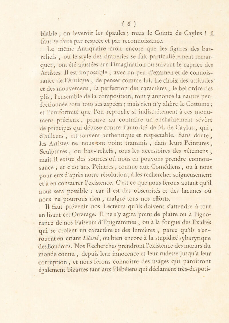 blabie , on leveroit les épaules ; mais le Comte de Caylus ! il faut se taire par respect et par reconnoissance. Le même Antiquaire croit encore que les figures des bas- reliefs , où le style des draperies se fait particulièrement remar- quer , ont été ajustées sur l’imagination ou suivant le caprice des Artistes. Il est impossible , avec un peu d'examen et de connois- sance de l’Antique , de penser comme lui. Le choix des attitudes et des mouveniens, la perfection des caractères, le bel ordre des plis, l’ensemble de la composition, tout y annonce la nature per- fectionnée sous tous ses aspects ; mais rien n’y altère le Costume ; et l’uniformité que l’on reproche si indiscrètement à ces monu- mens précieux , prouve au contraire un enchaînement sévère de principes qui dépose contre l’autorité de M. de Caylus , qui, d’ailleurs , est souvent authentique et respectable. Sans doute , les Artistes ne nous «ont point transmis , dans leurs Peintures, Sculptures, ou bas-reliefs, tous les accessoires des vêtemens , mais il existe des sources où nous en pouvons prendre connois- sance ; et c’est aux Peintres, comme aux Comédiens, ou à nous pour eux d’après notre résolution, aies rechercher soigneusement et à en consacrer l’existence. C’est ce que nous ferons autant qu’il nous sera possible 5 car il est des obscurités et des lacunes où nous ne pourrons rien , malgré tons nos efforts. Il faut prévenir nos Lecteurs qu’ils doivent s’attendre à tout en lisant cet Ouvrage. Il ne s’y agira point de plaire ou à l’igno- rance de nos Faiseurs d’Epigrammes , ou à la fougue des Exaltés qui se croient un caractère et des lumières , parce qu’ils s’en- rouent en criant Liberté, ou bien encore à la stupidité sybarytique desBoudoirs, Nos Recherches prendront l’existence des mœurs du monde connu , depuis leur innocence et leur rudesse jusqu’à leur corruption , et nous ferons connoître des usages qui paroîtront également bizarres tant aux Plébéiens qui déclament très-despoti-