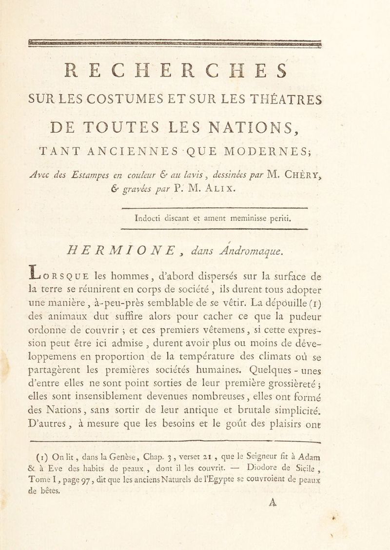 SUR LES COSTUMES ET SUR LES THÉÂTRES DE TOUTES LES NATIONS, TANT ANCIENNES QUE MODERNES; Avec des Estampes en couleur & au lavis , dessinées par M. ChÈRY, & gravées par P. M. ÂLIX. Indocti discant et ament meminisse periti. H E R M 1 O N E j dans Andromaqne. Lorsque les hommes, d'abord dispersés sur la surface de la terre se réunirent en corps de société , ils durent tous adopter une manière , à-peu-près semblable de se vêtir. La dépouille (i) des animaux dut suffire alors pour cacher ce que la pudeur ordonne de couvrir ; et ces premiers vêtemens, si cette expres- sion peut être ici admise , durent avoir plus ou moins de déve- loppemens en proportion de la température des climats où se partagèrent les premières sociétés humaines. Quelques - unes d'entre elles ne sont point sorties de leur première grossièreté ; elles sont insensiblement devenues nombreuses, elles ont formé des Nations, sans sortir de leur antique et brutale simplicité. D’autres, à mesure que les besoins et le goût des plaisirs ont (i) On lit , dans la Genèse, Chap. 3 , verset 2î , que le Seigneur fit à Adam &. à Eve des habits de peaux , dont il les couvrit. — Diodore de Sicile , Tome I, page 97, dit que les anciens Naturels de l’Egypte se couvroient de peaux de bêtes.