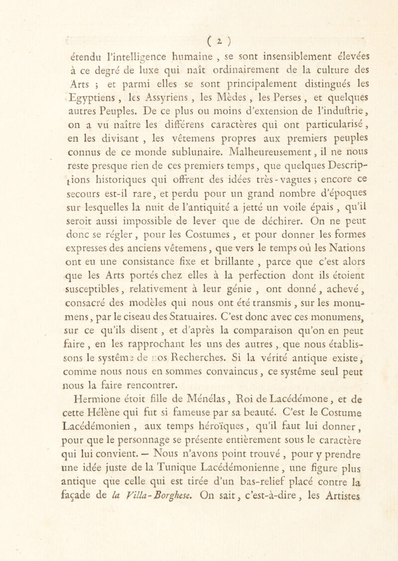 (O étendu l’intelligence humaine , se sont insensiblement élevées à ce degré cle luxe qui naît ordinairement de la culture des Arts ; et parmi elles se sont principalement distingués les Egyptiens , les Assyriens , les Mèdes , les Perses, et quelques autres Peuples. De ce plus ou moins d'extension de l'induftrie, on a vu naître les différens caractères qui ont particularisé, en les divisant , les vêtemens propres aux premiers peuples connus de ce monde sublunaire. Malheureusement, il ne nous reste presque rien de ces premiers temps , que quelques Descrip- tions historiques qui offrent des idées très-vagues; encore ce secours est-il rare, et perdu pour un grand nombre d'époques sur lesquelles la nuit de l’antiquité a jetté un voile épais , qu'il seroit aussi impossible de lever que de déchirer. On ne peut donc se régler, pour les Costumes , et pour donner les formes expresses des anciens vêtemens, que vers le temps où les Nations ont eu une consistance fixe et brillante , parce que c'est alors que les Arts portés chez elles à la perfection dont ils étoient susceptibles, relativement à leur génie , ont donné , achevé , consacré des modèles qui nous ont été transmis, sur les monu- mens, par le ciseau des Statuaires. C'est donc avec ces monumens, sur ce qu’ils disent , et d'après la comparaison qu'on en peut faire , en les rapprochant les uns des autres , que nous établis- sons le Systems de nos Recherches. Si la vérité antique existe, comme nous nous en sommes convaincus, ce système seul peut nous la faire rencontrer. Hermione étoit fuie de Ménélas, Roi de Lacédémone, et de cette Hélène qui fut si fameuse par sa beauté. C'est le Costume Lacédémonien , aux temps héroïques, qu'il faut lui donner, pour que le personnage se présente entièrement sous le caractère qui lui convient. — Nous n'avons point trouvé , pour y prendre une idée juste de la Tunique Lacédémonienne, une figure plus antique que celle qui est tirée d’un bas-relief placé contre la façade de la Villa-Borghcse. On sait, c’est-à-dire, les Artistes