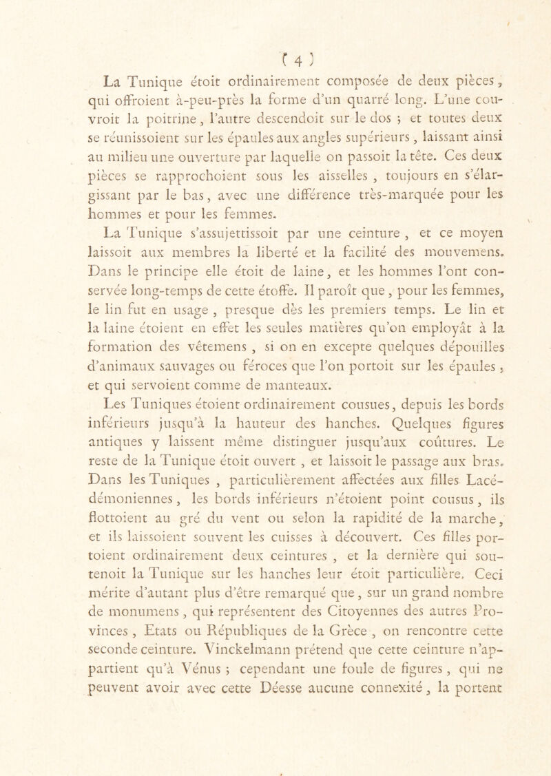 La Tunique étoit ordinairement composée de deux pièces, qui offroient à-peu-près la forme d’un quatre long. L'une cou- vroit la poitrine, l'autre descendoit sur le dos ; et toutes deux se réunissoient sur les épaules aux angles supérieurs, laissant ainsi au milieu une ouverture par laquelle on passoit la tête. Ces deux pièces se rapprochoient sous les aisselles , toujours en s'élar- gissant par le bas, avec une différence très-marquée pour les hommes et pour les femmes. La l’unique s'assitjettissoit par une ceinture , et ce moyen laissoit aux membres la liberté et la facilité des mouvem'ens. Dans le principe elle étoit de laine, et les hommes l'ont con- servée long-temps de cette étoffe. Il paroît que , pour les femmes, le lin fut en usage , presque dès les premiers temps. Le lin et la laine étaient en effet les seules matières qu’on employât à la formation des vêtemens , si on en excepte quelques dépouilles d’animaux sauvages ou féroces que l’on portoit sur les épaules , et qui servoient comme de manteaux. Les Tuniques étoient ordinairement cousues, depuis les bords inférieurs jusqu'à la hauteur des hanches. Quelques figures antiques y laissent même distinguer jusqu’aux coutures. Le reste de la Tunique étoit ouvert , et laissoit le passage aux bras. Dans les Tuniques , particulièrement affectées aux filles Lacé- démoniennes, les bords inférieurs n’étoient point cousus, ils hottoient au gré du vent ou selon la rapidité de la marche, et ils laissoient souvent les cuisses à découvert. Ces filles por- toient ordinairement deux ceintures , et la dernière qui son- tenoit la Tunique sur les hanches leur étoit particulière. Ceci mérite d'autant plus d’être remarqué que, sur un grand nombre de monumens , qui représentent des Citoyennes des autres Pro- vinces , Etats ou Républiques de la Grèce , on rencontre cette seconde ceinture. Vinckelmann prétend que cette ceinture n’ap- partient qu’à Vénus ; cependant une foule de figures, qui ne peuvent avoir avec cette Déesse aucune connexité, la portent