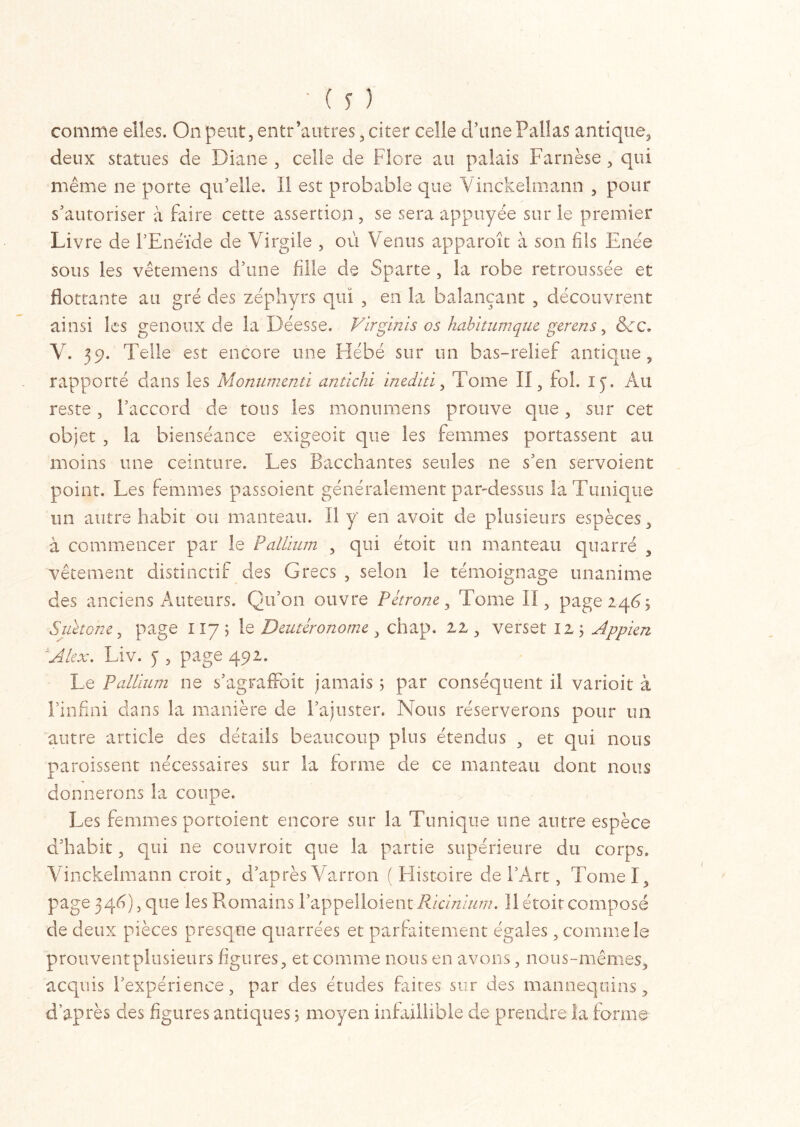 comme elles. On peut, entr‘autres, citer celle d’une Pallas antique, deux statues de Diane , celle de Flore au palais Farnèse , qui même ne porte qu'elle. Il est probable que Vinckelmann , pour s'autoriser à faire cette assertion , se sera appuyée sur le premier Livre de l’Enéide de Virgile , où Venus apparoir à son fils Enée sous les vêtemens d'une fille de Sparte , la robe retroussée et flottante au gré des zéphyrs qui , en la balançant , découvrent ainsi les genoux de la Déesse. Virginis os habitum que gerens, &:c. V. 39. Telle est encore une Hébé sur un bas-relief antique, rapporté dans les Monumenti antichi inediti, Tome II, fol. ly. Au reste, l'accord de tous les monumens prouve que, sur cet objet , la bienséance exigeoit que les femmes portassent au moins une ceinture. Les Bacchantes seules ne s'en servoient point. Les femmes passoient généralement par-dessus la Tunique un autre habit ou manteau. Il y en avoir de plusieurs espèces, à commencer par le Pallium , qui étoit un manteau qnarré , vêtement distinctif des Grecs , selon le témoignage unanime des anciens Auteurs. Qu’on ouvre Pétrone, Tome II, page 246; Suétone, page 117 ; le Deutéronome, chap. ai, verset 12 ; Appien Âkx. Liv. y , page 492. Le Pallium ne s'agraffoit jamais ; par conséquent il varioit â l’infini dans la manière de l’ajuster. Nous réserverons pour un autre article des détails beaucoup plus étendus , et qui nous paraissent nécessaires sur la forme de ce manteau dont nous donnerons la coupe. Les femmes portoient encore sur la Tunique une autre espèce d'habit, qui ne couvrait que la partie supérieure du corps. Vinckelmann croit, d’après Varron ( Histoire de l’Art, Tomel, page 346), que les Romains l’appelloient Ricinium. Il étoit composé de deux pièces presque quarrées et parfaitement égales, comme le prouvent plusieurs figures, et comme nous en avons, nous-mêmes, acquis l'expérience, par des études faites sur des mannequins, d'après des figures antiques ; moyen infaillible de prendre la forme