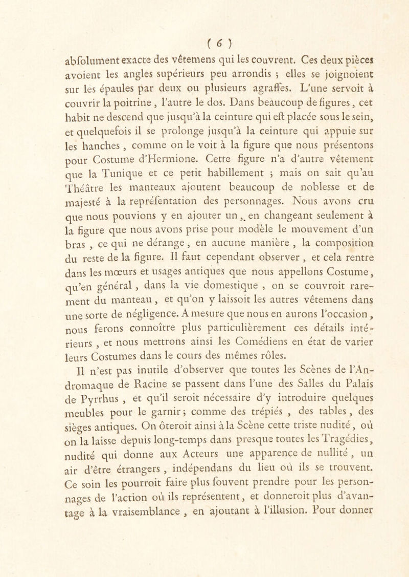 abfolument exacte des vêtemens qui les couvrent. Ces deux pièces avoient les angles supérieurs peu arrondis j elles se joignoient sur les épaules par deux ou plusieurs agraffes. L’une servoit à couvrir la poitrine, l’autre le dos. Dans beaucoup défigurés, cet habit ne descend que jusqu’à la ceinture qui eft placée sous le sein, et quelquefois il se prolonge jusqu’à la ceinture qui appuie sur les hanches , comme on le voit à la figure que nous présentons pour Costume d’Hermione. Cette figure n’a d’autre vêtement que la Tunique et ce petit habillement s mais on sait qu’au Théâtre les manteaux ajoutent beaucoup de noblesse et de majesté à la repréfentation des personnages. Nous avons cru que nous pouvions y en ajouter un^en changeant seulement à la figure que nous avons prise pour modèle le mouvement d’un bras , ce qui ne dérange , en aucune manière , la composition du reste de la figure. Il faut cependant observer , et cela rentre dans les mœurs et usages antiques que nous appelions Costume, qu’en général , dans la vie domestique , on se couvroit rare- ment du manteau , et qu’on y laissoit les autres vêtemens dans une sorte de négligence. A mesure que nous en aurons l’occasion , nous ferons connoître plus particulièrement ces détails inté- rieurs , et nous mettrons ainsi les Comédiens en état de varier leurs Costumes dans le cours des mêmes rôles. Il n’est pas inutile d’observer que toutes les Scènes de l’An- dromaque de Racine se passent dans Tune des Salles du Palais de Pyrrhus , et qu’il seroit nécessaire d’y introduire quelques meubles pour le garnir ; comme des trépiés , des tables, des sièges antiques. On oteroit ainsi a la Scene cette tiiste nudité, ou on la laisse depuis long-temps dans presque toutes les Tragédies, nudité qui donne aux Acteurs une apparence de nullité , un air d’être étrangers , indépendans du lieu où ils se trouvent. Ce soin les pourroit faire plus fouvent prendre pour les person- nages de l’action où ils représentent, et donneroit plus d’avan- tage à la vraisemblance , en ajoutant à l’illusion. Pour donner