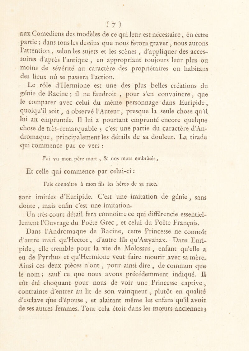 aux Comédiens des modèles de ce qui leur est nécessaire , en cette partie ; dans tous les dessins que nous ferons graver, nous aurons Fattention , selon les sujets et les scènes , d'appliquer des acces- soires d après l’antique , en appropriant toujours leur plus ou moins de sévérité au caractère des propriétaires ou Iiabitans des lieux où se passera Faction. Le rôle d’Hermione est une des plus belles créations du génie de Racine ; il ne faudroit , pour s’en convaincre, que le comparer avec celui du même personnage dans Euripide , quoiqu’il soit, a observé l’Auteur, presque la seule chose qu’il lui ait empruntée. Il lui a pourtant emprunté encore quelque chose de très-remarquable ; c’est une partie du caractère d’An- dromaque, principalement les détails de sa douleur. La tirade qui commence par ce vers : J’ai vu mon père mort , & nos murs embrasés.. Et celle qui commence par celui-ci : Fais connoitre à mon fils les héros de sa race. sont imitées d’Euripide. C’est une imitation de génie , sans doute , mais enfin c’est une imitation. Un très-court détail fera connoitre ce qui différencie essentiel- lement l’Ouvrage du Poëte Grec , et celui du Poëte François. Dans FAndromaque de Racine, cette Princesse ne connoît d’autre mari qu’Hector, d’autre fils qu’Astyanax. Dans Euri- pide , elle tremble pour la vie de Molossus, enfant quelle a eu de Pyrrhus et qu’Hermione veut faire mourir avec sa mère. Ainsi ces deux pièces n’ont , pour ainsi dire , de commun que le nom ; sauf ce que nous avons précédemment indiqué. Il eût été choquant pour nous de voir une Princesse captive , contrainte d’entrer au lit de son vainqueur , plutôt en qualité d’esclave que d’épouse , et alaitant même les enfans qu’il avoir de ses autres femmes. Tout cela étoit dans les mœurs anciennes$