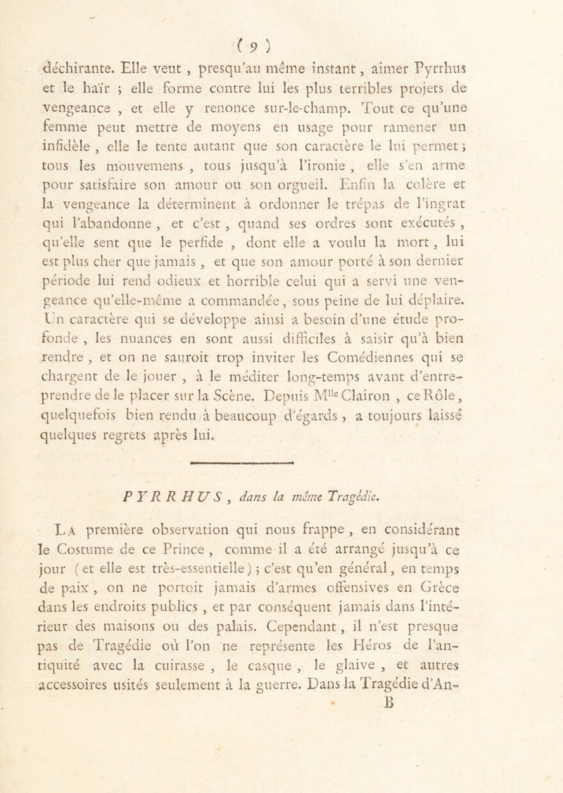 / . ( 9 ) déchirante. Elle veut , presqu’au même instant 5 aimer Pyrrhus et le haïr ; elle forme contre lui les plus terribles projets de vengeance , et elle y renonce sur-le-champ. Tout ce qu’une femme peut mettre de moyens en usage pour ramener un infidèle , elle le tente autant que son caractère le lui permet ; tous les motivemens , tous jusqu’à l’ironie , elle s’en arme pour satisfaire son amour ou son orgueil. Enfin la colère et la vengeance la déterminent à ordonner le trépas de l’ingrat qui l’abandonne , et c’est , quand ses ordres sont exécutés , qu’elle sent que le perfide , dont elle a voulu la mort , lui est plus cher que jamais , et que son amour porté à son dernier période lui rend odieux et horrible celui qui a servi une ven- geance qu’elle-même a commandée, sous peine de lui déplaire. Un caractère qui se développe ainsi a besoin d’une étude pro- fonde , les nuances en sont aussi difficiles à saisir qu’à bien rendre , et on ne sauroit trop inviter les Comédiennes qui se chargent de le jouer , à le méditer long-temps avant d’entre- prendre de le placer sur la Scène. Depuis Mlle Clairon , ce Rôle, quelquefois bien rendu à beaucoup d’égards , a toujours laissé quelques regrets après lui, P Y R R H U S , dans la même Tragédie. La première observation qui nous frappe, en considérant le Costume de ce Prince , comme il a été arrangé jusqu’à ce jour (et elle est très-essentielle) ; c’est qu’en général, en temps de paix , on ne portoit jamais d’armes offensives en Grèce dans les endroits publics , et par conséquent jamais dans l’inté- rieur des maisons ou des palais. Cependant, il n’est presque pas cle Tragédie ou l’on ne représente les Héros de l’an- tiquité avec la cuirasse , le casque , le glaive , et autres accessoires usités seulement à la guerre. Dans la Tragédie d’Aa- B