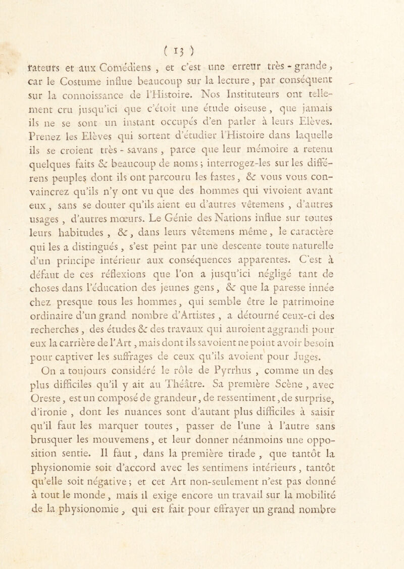 latents et aux Comédiens , et c’est une erreur très - grande, car le Costume influe beaucoup sur la lecture, par conséquent sur la connoissance de l’Histoire. Nos Instituteurs ont telle- ment cru jusqu’ici que c’étoit une étude oiseuse, que jamais ils ne se sont un instant occupés d’en parler à leurs Elèves. Prenez les Elèves qui sortent d’étudier l'Histoire dans laquelle ils se croient très - savans , parce que leur mémoire a retenu quelques faits & beaucoup de noms ; interrogez-les sur les diffé- rées peuples dont ils ont parcouru les fastes, vous vous con- vaincrez qu’ils n’y ont vu que des hommes qui vivoient avant eux , sans se douter qu’ils aient eu d’autres vêtemens , d’autres usages , d’autres mœurs. Le Génie des Nations influe sur toutes leurs habitudes , &, dans leurs vêtemens même, le caractère qui les a distingués, s’est peint par une descente toute naturelle d’un principe intérieur aux conséquences apparentes. C'est à défaut de ces réflexions que l’on a jusqu’ici négligé tant de choses dans l’éducation des jeunes gens, & que la paresse innée chez presque tous les hommes, qui semble être le patrimoine ordinaire d’un grand nombre d’Artistes , a détourné ceux-ci des recherches, des études & des travaux qui auraient aggrandi pour eux la carrière de l’Art, mais dont ils savaient ne point avoir besoin pour captiver les suffrages de ceux qu’ils avoient pour Juges. On a toujours considéré le rôle de Pyrrhus , comme un des plus difficiles qu’il y ait au Théâtre. Sa première Scène , avec Oreste, est un composé de grandeur, de ressentiment, de surprise, d’ironie , dont les nuances sont d’autant plus difficiles à saisir qu’il faut les marquer toutes , passer de hune à l’autre sans brusquer les mouvemens, et leur donner néanmoins une oppo- sition sentie. Il faut , dans la première tirade , que tantôt la physionomie soit d’accord avec les sentimens intérieurs, tantôt qu’elle soit négative ; et cet Art non-seulement n’est pas donné à tout le monde, mais il exige encore un travail sur la mobilité de la physionomie , qui est fait pour effrayer un grand nombre