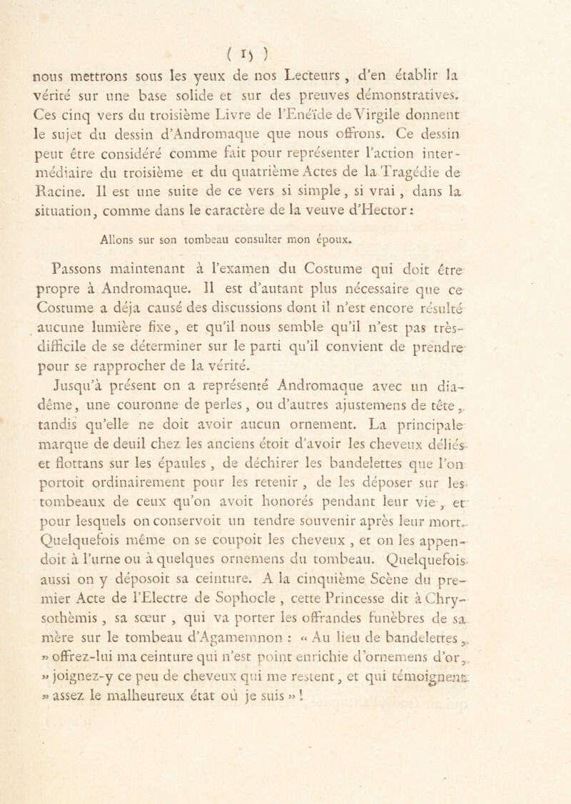 nous mettrons sous les yeux de nos Lecteurs , d'en établir la vérité sur une base solide et sur des preuves démonstratives. Ces cinq vers du troisième Livre de l'Enéide de Virgile donnent le sujet du dessin d'Andromaque que nous offrons. Ce dessin peut être considéré comme fait pour représenter faction inter- médiaire du troisième et du quatrième Actes de la Tragédie de Racine. Il est une suite de ce vers si simple, si vrai , dans la situation, comme dans le caractère de la veuve d'Hector i Allons sur son tombeau consulter mon époux. Passons maintenant à F examen du Costume qui doit être propre à Andromaque. 11 est d'autant plus nécessaire que ce Costume a déjà causé des discussions dont il n'est encore résulté aucune lumière fixe, et qu'il nous semble qu’il n’est pas très- difficile de se déterminer sur le parti qu’il convient de prendre pour se rapprocher de la vérité. Jusqu’à présent on a représenté Andromaque avec un dia- dème, une couronne de perles, ou d'autres ajustemens de tête, tandis qu’elle ne doit avoir aucun ornement. La principale marque de deuil chez les anciens étoit d'avoir les cheveux déliés- et flottans sur les épaules , de déchirer les bandelettes que l'on portoit ordinairement pour les retenir , de les déposer sur les tombeaux de ceux qu'on avoir honorés pendant leur vie , et pour lesquels on conservait un tendre souvenir après leur morrn Quelquefois même on se coupait les cheveux , et on les appen— doit à l’urne ou à quelques ornemens du tombeau. Quelquefois aussi on y déposoit sa ceinture. A la cinquième Scène du pre- mier Acte de l'Electre de Sophocle , cette Princesse dit à.Chry- sothèmis , sa sœur , qui va porter les offrandes funèbres de sa mère sur le tombeau d’Agamemnon ; « Au Heu de bandelettes >5, « offrez-lui ma ceinture qui n'est point enrichie d ornemens d'or, » joignez-y ce peu de cheveux qui me restent, et qui témoignent: « assez le malheureux état où je suis « l