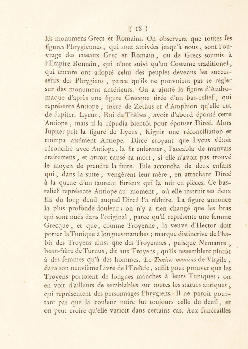 ( 1S } les monumens Grecs et Romains. On observera que toutes les figures Phrygiennes , qui sont arrivées jusqu’à nous , sont l'ou- vrage des ciseaux Grec et Romain, ou de Grecs soumis à l’Empire Romain, qui n’ont suivi qu’un Costume traditionel, qui encore ont adopté celui des peuples devenus les succes- seurs des Phrygiens , parce qu’ils ne pouvaient pas se régler sur des monumens antérieurs. On a ajusté la figure d’Andro- maque d’après une figure Grecque tirée d’un bas-relief, qui représente Antiope , mère de Zéthus et d’Amphion qu’elle eut de Jupiter. Lycus, Roi de Thèbes, avoit d’abord épousé cette Antiope , mais il la répudia bientôt pour épouser Dircé. Alors Jupiter prit la figure de Lycus , feignit une réconciliation et trompa aisément Antiope. Dircé croyant que Lycus s’étoit réconcilié avec Antiope, la fit enfermer, l’accabla de mauvais traitemens , et au roi t causé sa mort, si elle n’avoit pas trouvé le moyen de prendre la fuite. Elle accoucha de deux enfans qui, dans la suite , vengèrent leur mère , en attachant Dircé à la queue d’un taureau furieux qui la mit en pièces. Ce bas- relief représente Antiope au moment, ou elle instruit ses deux fils du long deuil auquel Dircé l’a réduite. La figure annonce la plus profonde douleur ; on n’y a rien changé que les bras qui sont nuds dans l’original , parce qu’il représente une femme Grecque , et que, comme Troyenne , la veuve d’Hector doit porter laTunique à longues manches 5 marque distinctive de l’ha- bit des Trovens ainsi que des Troyennes , puisque Numanus , beau-frère deTurnus , dit aux Troyens, qu’ils ressemblent plutôt à des femmes qu’à des hommes. Le Tunicœ manicas de Virgile , dans son neuvième Livre de l’Enéide , suffit pour prouver que les Troyens portoient de longues manches à leurs Tuniques 5 011 en voit d’ailleurs de semblables sur toutes les statues antiques y qui représentent des personnages Phrygiens. Il 11e paroît pour- tant pas que la couleur noire fut toujours celle du deuil, et on peut croire qu’elle varioit dans certains cas. Aux funérailles