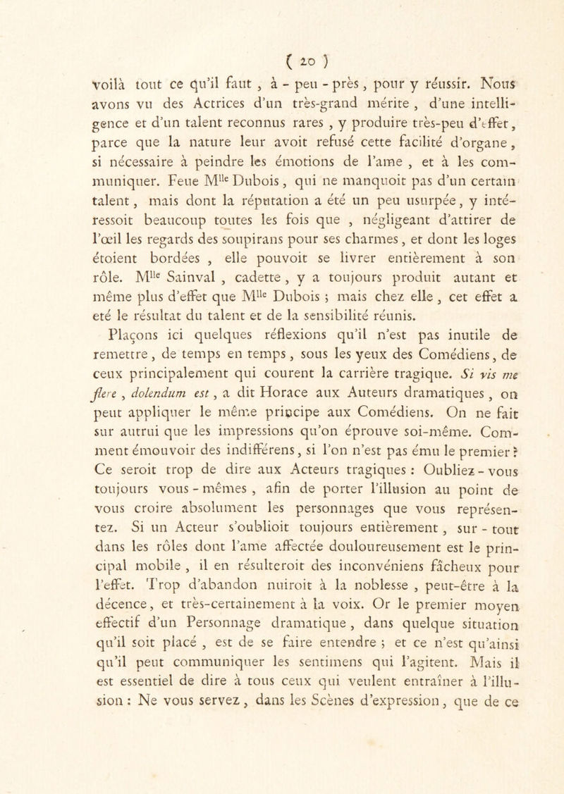 ( 2-0 ) voilà tout ce qu’il faut , à - peu - près, pour y réussir. Nous avons vu des Actrices d’un très-grand mérite , d’une intelli- gence et d’un talent reconnus rares , y produire très-peu d’effet, parce que la nature leur avoit refusé cette facilité d’organe, si nécessaire à peindre les émotions de lame , et à les com- muniquer. Feue Mlie Dubois, qui ne manquoit pas d’un certain talent, mais dont la réputation a été un peu usurpée, y inté- ressoit beaucoup toutes les fois que , négligeant d’attirer de l’œil les regards des soupirans pour ses charmes, et dont les loges étoient bordées , elle pouvoit se livrer entièrement à son rôle. Mlle Sainval , cadette , y a toujours produit autant et même plus d’effet que Mlle Dubois ; mais chez elle , cet effet a été le résultat du talent et de la sensibilité réunis. Plaçons ici quelques réflexions qu’il n’est pas inutile de remettre, de temps en temps, sous les yeux des Comédiens, de ceux principalement qui courent la carrière tragique. Si ris me flcrc , dolendum est, a dit Horace aux Auteurs dramatiques, on peut appliquer le même principe aux Comédiens. On ne fait sur autrui que les impressions qu’on éprouve soi-même. Com- ment émouvoir des indifférens, si l’on n’est pas ému le premier? Ce seroit trop de dire aux Acteurs tragiques : Oubliez - vous toujours vous - mêmes , afin de porter l’illusion au point de vous croire absolument les personnages que vous représen- tez. Si un Acteur s’oublioit toujours entièrement, sur - tout dans les rôles dont l’ame affectée douloureusement est le prin- cipal mobile , il en résulteroit des inconvéniens fâcheux pour l’effet. Trop d’abandon nuiroit à la noblesse , peut-être à la décence, et très-certainement à la voix. Or le premier moyen effectif d’un Personnage dramatique , dans quelque situation qu’il soit placé , est de se faire entendre ; et ce n’est qu’ainsi qu’il peut communiquer les sentimens qui l’agitent. Mais il est essentiel de dire à tous ceux qui veulent entraîner à l’illu- sion : Ne vous servez, dans les Scènes d’expression, que de ce