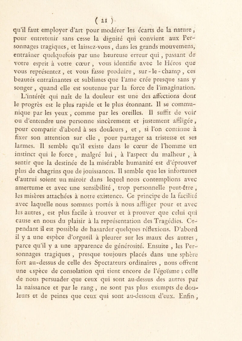 qu’il faut employer d’art pour modérer les écarts de la nature 3 pour entretenir sans cesse la dignité qui convient aux Per- sonnages tragiques, et laissez-vous, dans les grands mouvemens, entraîner quelquefois par une heureuse erreur qui , passant de votre esprit à votre cœur , vous identifie avec le Pléros que vous représentez, et vous fasse produire, sur-le-champ, ces beautés entraînantes et sublimes que Pâme crée presque sans y songer , quand elle est soutenue par la force de l’imagination. L’intérêt qui naît de la douleur est une des affections donc le progrès est le plus rapide et le plus étonnant. Il se commu- nique par les yeux , comme par les oreilles. Il suffit de voir' ou d’entendre une personne sincèrement et justement affligée i pour compatir d’abord à ses douleurs , et , si l’on continue à fixer son attention sur elle , pour partager sa tristesse et ses larmes. Il semble qu’il existe dans le cœur de l’homme un instinct qui le force , malgré lui , à l’aspect du malheur , à sentir que la destinée de la misérable humanité est d’éprouvef plus de chagrins que de jouissances. 11 semble que les infortunes d’autrui soient un miroir dans lequel nous contemplions avec amertume et avec une sensibilité , trop personnelle peut-être , les misères attachées à notre existence. Ce principe de la facilité avec laquelle nous sommes portés à nous affliger pour et avec les autres, est plus facile à trouver et à prouver que celui qui cause en nous du plaisir à la représentation des Tragédies. Ce- pendant il est possible de hasarder quelques réflexions. D’abord il y a une espèce d’orgueil à pleurer sur les maux des autres 3 parce qu’il y a une apparence de générosité. Ensuite , les Per- sonnages tragiques , presque toujours placés dans une sphère fort au-dessus de celle des Spectateurs ordinaires , nous offrent une espèce de consolation qui tient encore de l’égoïsme ; celle de nous persuader que ceux qui sont au-dessus des autres par la naissance et par le rang , ne sont pas plus exempts de dou- leurs et de peines que ceux qui sont au-dessous d’eux. Enfin ÿ