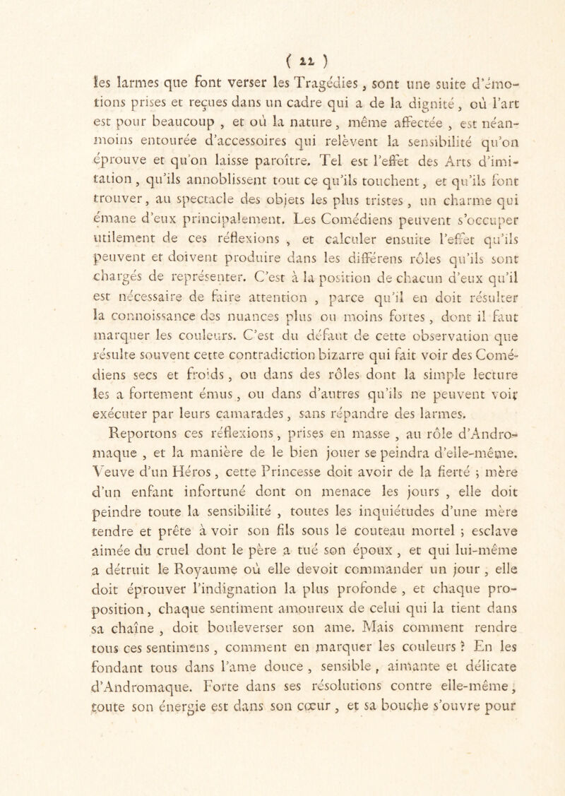 ( ) les larmes que font verser les Tragédies , sont une suite d’émo- tions prises et reçues dans un cadre qui a de la dignité , où l’art est pour beaucoup , et où la nature, même affectée , est néan- moins entourée d’accessoires qui relèvent la sensibilité qu’on éprouve et qu on laisse paraître. Tel est l’effet des Arts d’imi- tation , qu’ils annoblissent tout ce qu’ils touchent, et qu’ils font trouver, au spectacle des objets les plus tristes , un charme qui émané d’eux principalement. Les Comédiens peuvent s’occuper utilement de ces réflexions , et calculer ensuite l’effet qu’ils peuvent et doivent produire dans les différens rôles cui’ils sont chargés de représenter. C’est à la position de chacun d’eux qu’il est nécessaire de faire attention , parce qu’il en doit résulter la connoissance des nuances plus ou moins fortes, dont il faut marquer les couleurs. C’est du défaut de cette observation que résulte souvent cette contradiction bizarre qui fait voir des Comé- diens secs et froids, ou dans des rôles dont la simple lecture les a fortement émus, ou dans d’antres qu’ils ne peuvent voir exécuter par leurs camarades, sans répandre des larmes. Reportons ces réflexions, prises en masse , au rôle d’Andro- maque , et la manière de le bien jouer se peindra d’elle-même. Veuve d’un Héros, cette Princesse doit avoir de la fierté ; mère d’un enfant infortuné dont on menace les jours , elle doit peindre toute la sensibilité , toutes les inquiétudes d’une mère tendre et prête à voir son fils sous le couteau mortel ; esclave aimée du cruel dont le père a tué son époux , et qui lui-même a détruit le Royaume où elle devoit commander un jour , elle doit éprouver rindignation la plus profonde , et chaque pro- position, chaque sentiment amoureux de celui qui la tient dans sa chaîne , doit bouleverser son ame. Mais comment rendre tous ces sentimens, comment en marquer les couleurs î En les fondant tous dans l’ame douce , sensible , aimante et délicate d’Andromaque. Forte dans ses résolutions contre elle-même, toute son énergie est dans son coeur, et sa bouche s’ouvre pour
