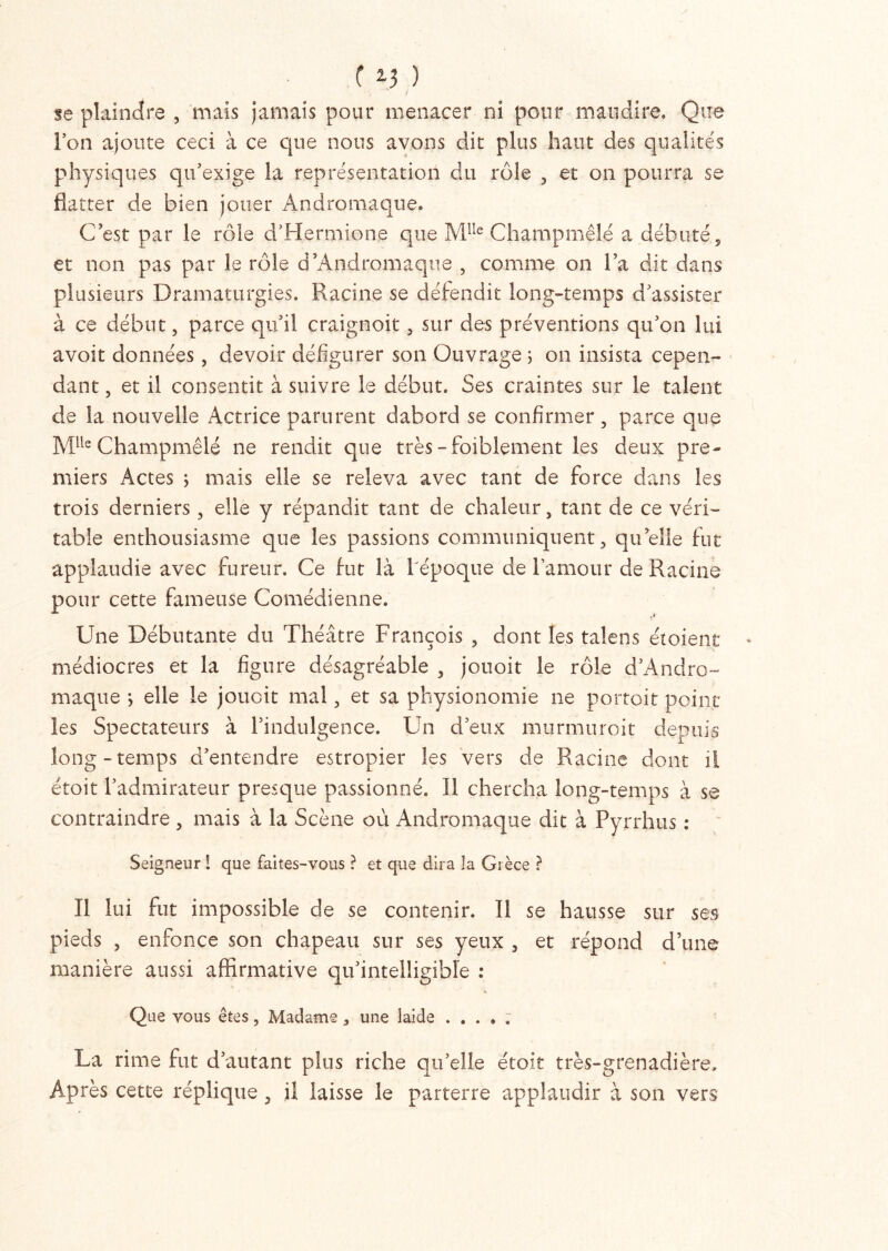 se plaindre , mais jamais pour menacer ni pour maudire. Que l’on ajoute ceci à ce que nous avons dit plus haut des qualités physiques qu’exige la représentation du rôle , et on pourra se flatter de bien jouer Andromaque. C’est par le rôle d’Hermione que M1Ie Champmêlé a débuté , et non pas par le rôle d'Andromaque , comme on l’a dit dans plusieurs Dramaturgies. Racine se défendit long-temps d’assister à ce début, parce qu’il craignoit, sur des préventions qu’on lui avoit données, devoir défigurer son Ouvrage ; on insista cepen- dant , et il consentit à suivre le début. Ses craintes sur le talent de la nouvelle Actrice parurent dabord se confirmer, parce que MUe Champmêlé ne rendit que très -foiblement les deux pre- miers Actes ; mais elle se releva avec tant de force dans les trois derniers, elle y répandit tant de chaleur, tant de ce véri- table enthousiasme que les passions communiquent, quelle fut applaudie avec fureur. Ce fut là l'époque de l’amour de Racine pour cette fameuse Comédienne. Une Débutante du Théâtre François , dont les talens étoient médiocres et la figure désagréable , jouoit le rôle d’Andro- maque ; elle le jouoit mal, et sa physionomie ne portoit point les Spectateurs à l’indulgence. Un d’eux murmuroit depuis long-temps d’entendre estropier les vers de Racine dont il étoit l’admirateur presque passionné. Il chercha long-temps à se contraindre , mais à la Scène où Andromaque dit à Pyrrhus : Seigneur I que faites-vous ? et que dira la Grèce } Il lui fut impossible de se contenir. Il se hausse sur ses pieds , enfonce son chapeau sur ses yeux , et répond d’une manière aussi affirmative qu’intelligible : Que vous êtes, Madame , une laide .... ; La rime fut d’autant plus riche qu’elle étoit très-grenadière. Après cette réplique, il laisse le parterre applaudir à son vers