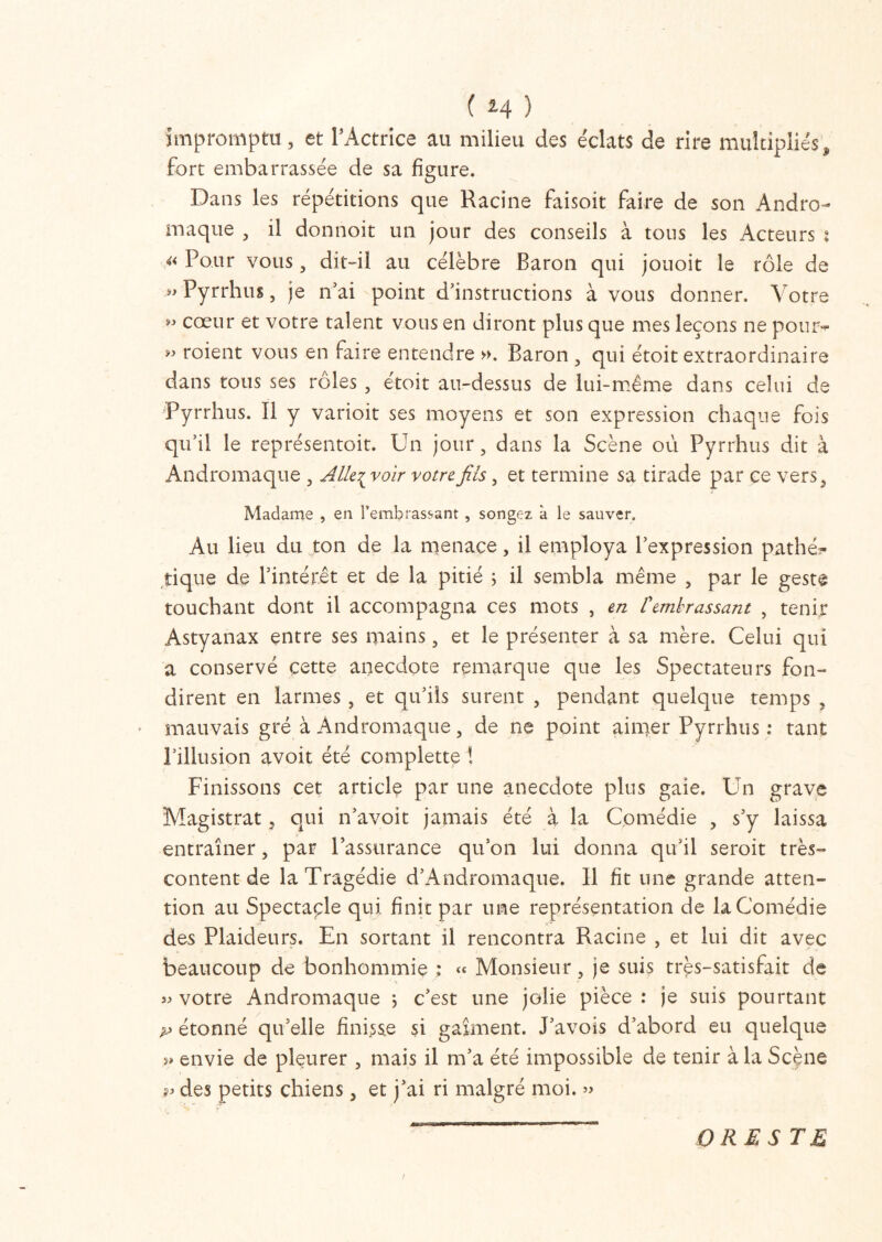 impromptu, et l’Actrice au milieu des e'clats de rire multipliés, fort embarrassée de sa figure. Dans les répétitions que Racine faisoit faire de son Andro- maque , il donnoit un jour des conseils à tous les Acteurs t « Pour vous, dit-il au célèbre Baron qui jouoit le rôle de Pyrrhus, je n’ai point d’instructions à vous donner. Votre « cœur et votre talent vous en diront plus que mes leçons ne pour- ” roient vous en faire entendre », Baron , qui étoit extraordinaire dans tous ses rôles , étoit au-dessus de lui-même dans celui de Pyrrhus. Il y varioit ses moyens et son expression chaque fois qu’il le représentoit. Un jour, dans la Scène où Pyrrhus dit à Andromaque , Alk^voir votre fils, et termine sa tirade par ce vers, Madame , en l’embrassant , songez à le sauver. Au lieu du ton de la menace, il employa l’expression pathé?- tique de l’intérêt et de la pitié ; il sembla même , par le geste touchant dont il accompagna ces mots , en Cembrassant , tenir Astyanax entre ses mains, et le présenter à sa mère. Celui qui a conservé cette anecdote remarque que les Spectateurs fon- dirent en larmes , et qu’ils surent , pendant quelque temps , mauvais gré à Andromaque, de ne point aimer Pyrrhus : tant l’illusion avoit été complette ! Finissons cet article par une anecdote plus gaie. Un grave Magistrat, qui n’avoit jamais été à la Comédie , s’y laissa entraîner, par l’assurance qu’on lui donna qu’il seroit très- content de la Tragédie d’Andromaque. Il fit une grande atten- tion au Spectaçle qui finit par une représentation de la Comédie des Plaideurs. En sortant il rencontra Racine , et lui dit avec beaucoup de bonhommie « Monsieur, je suis très-satisfait de » votre Andromaque ; c’est une jolie pièce : je suis pourtant p étonné qu’elle finisse si gaîment. Pavois d’abord eu quelque ?» envie de pleurer , mais il m’a été impossible de tenir à la Scène p des petits chiens, et j’ai ri malgré moi. » O RE STE