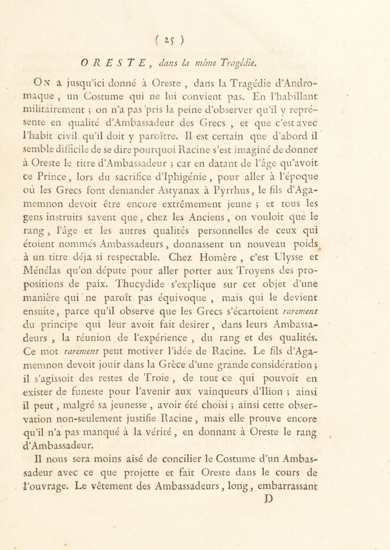 ( 2-î ) O R E S T E , dans la même Tragédie. On a jusqu’ici donné à Oreste , dans la Tragédie d’Andro- maque , un Costume qui ne lui convient pas. En l’habillant militairement ; on n’a pas pris la peine d’observer qu’il y repré- sente en qualité d’Ambassadeur des Grecs , et que c’est avec l’habit civil qu’il doit y paroître. Il est certain que d’abord il semble difficile de se dire pourquoi Racine s’est imaginé de donner à Oreste le titre d’Ambassadeur ; car en datant de l’âge qu’avoit ce Prince, lors du sacrifice d’Iphigénie ? pour aller à l’époque où les Grecs font demander Astyanax à Pyrrhus 3 le fils d’Aga- mi ern non devoir être encore extrêmement jeune ; et tous les gens instruits savent que, chez les Anciens, on vouloir que le rang , l’âge et les autres qualités personnelles de ceux qui étoient nommés Ambassadeurs 3 donnassent un nouveau poids à un titre déjà si respectable. Chez Homère , c’est Ulysse et Ménélas qu’on députe pour aller porter aux Troyens des pro- positions de paix. Thucydide s’explique sur cet objet d’une manière qui ne paroît pas équivoque , mais qui le devient ensuite, parce qu’il observe que les Grecs s’écartoient rarement du principe qui leur avoir fait desirer, dans leurs Ambassa- deurs 5 la réunion de l’expérience , du rang et des qualités. Ce mot rarement peut motiver l’idée de Racine. Le fils d’Aga- memnon devoir jouir dans la Grèce d’une grande considération 5 il s’agissoit des restes de Troie , de tout ce qui pouvoir en exister de funeste pour l’avenir aux vainqueurs d’Ilion ; ainsi il peut > malgré sa jeunesse , avoir été choisi ; ainsi cette obser- vation non-seulement justifie Racine , mais elle prouve encore qu’il n’a pas manqué à la vérité, en donnant à Oreste le rang d’Ambassadeur. Il nous sera moins aisé de concilier le Costume d’un Ambas- sadeur avec ce que projette et fait Oreste dans le cours de l’ouvrage. Le vêtement des Ambassadeurs, long, embarrassant D