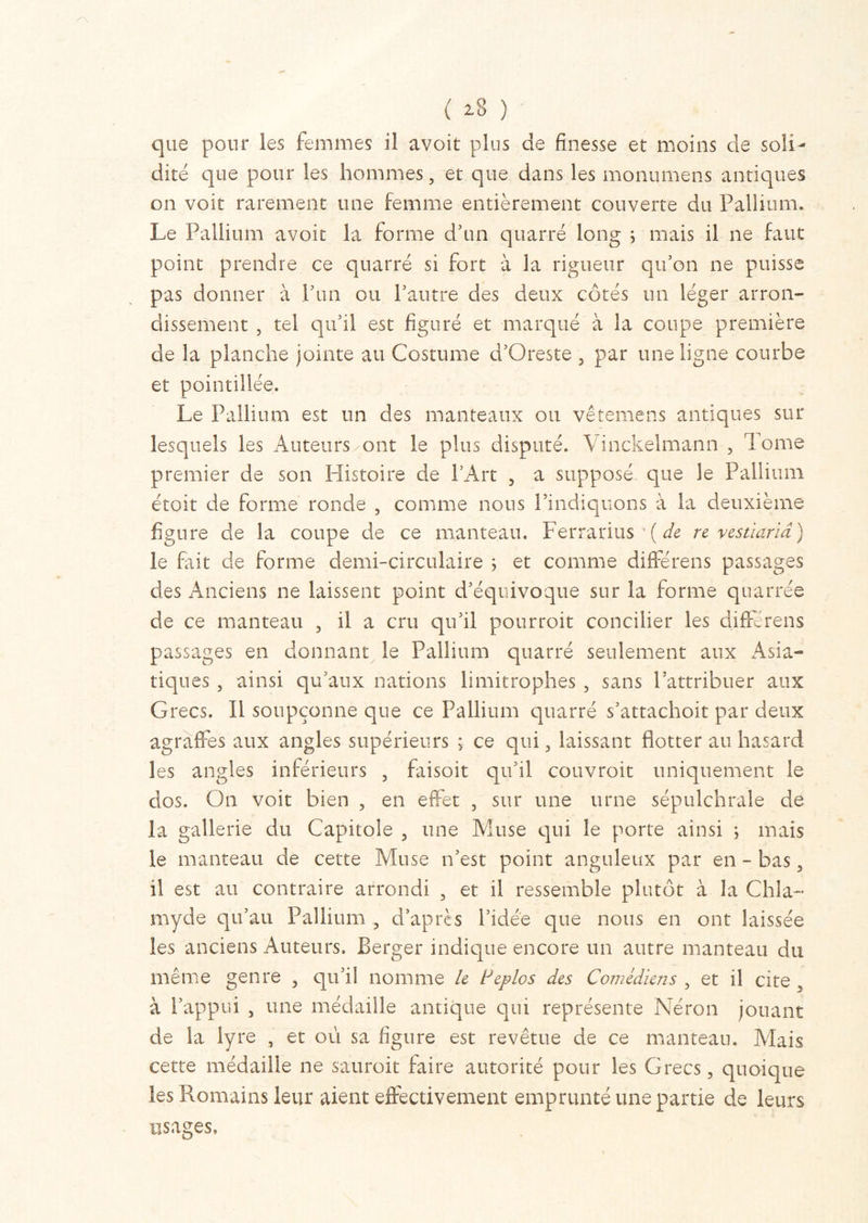 ( 2.8 ) que pour les femmes il avoit plus de finesse et moins de soli- dité que pour les hommes, et que dans les monumens antiques on voit rarement une femme entièrement couverte du Pallium. Le Pallium avoit la forme d’un quarré long ; mais il ne faut point prendre ce quarré si fort à la rigueur qu’on ne puisse pas donner à l’un ou l’autre des deux côtés un léger arron- dissement , tel qu’il est figuré et marqué à la coupe première de la planche jointe au Costume d’Oreste , par une ligne courbe et pointillée. Le Pallium est un des manteaux ou vêtemens antiques sur lesquels les Auteurs ont le plus disputé. Vinckelmann , Tome premier de son Histoire de l’Art , a supposé que le Pallium étoit de forme ronde , comme nous l’indiquons à la deuxième figure de la coupe de ce manteau. Ferrarius ( de re vestiarid) le fait de forme demi-circulaire ; et comme différens passages des Anciens ne laissent point d’équivoque sur la forme quarrée de ce manteau , il a cru qu’il pourroit concilier les différens passages en donnant le Pallium quarré seulement aux Asia- tiques , ainsi qu’aux nations limitrophes , sans l’attribuer aux Grecs. Il soupçonne que ce Pallium quarré s’attachoit par deux agraffes aux angles supérieurs ; ce qui, laissant flotter au hasard les angles inférieurs , faisoit qu’il couvroit uniquement le dos. On voit bien , en effet , sur une urne sépulchrale de la gallerie du Capitole , une Muse qui le porte ainsi ; mais le manteau de cette Muse n’est point anguleux par en - bas, il est au contraire arrondi , et il ressemble plutôt à îa Chia- myde qu’au Pallium , d’après l’idée que nous en ont laissée les anciens Auteurs. Berger indique encore un autre manteau du même genre , qu’il nomme le Pépies des Comédiens , et il cite à l’appui j une médaille antique qui représente Néron jouant de la lyre , et où sa figure est revêtue de ce manteau. Mais cette médaille ne sauroit faire autorité pour les Grecs, quoique les Romains leur aient effectivement emprunté une partie de leurs usages.