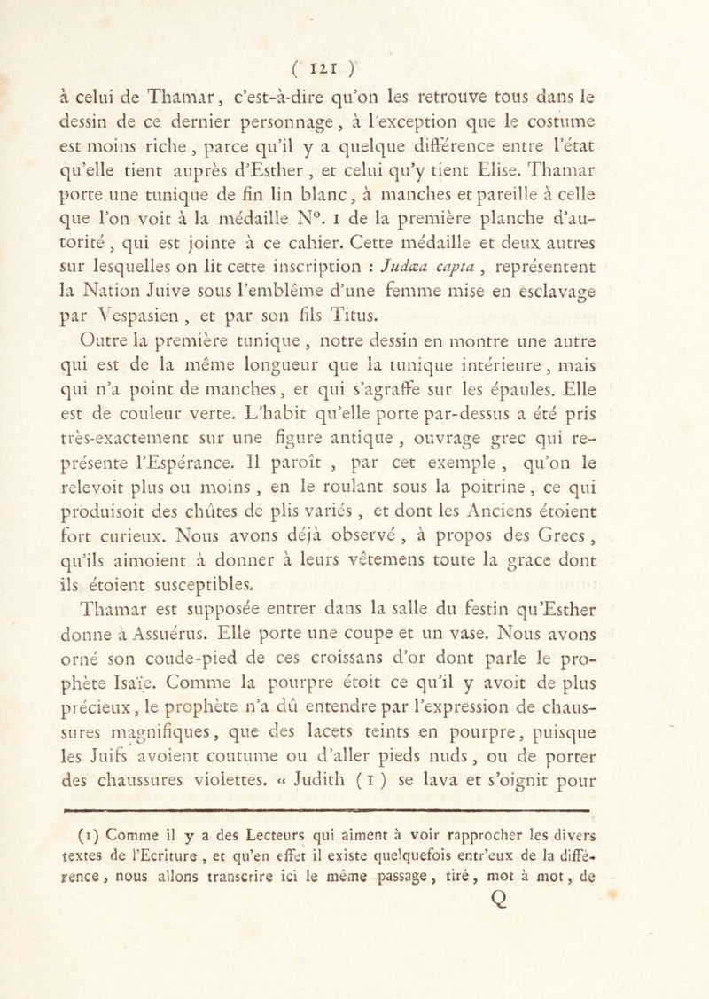 ( 12.1 ) à celui de Thamar, c’est-à-dire qu’on les retrouve tous dans le dessin de ce dernier personnage , à l'exception que le costume est moins riche , parce qu’il y a quelque différence entre l’état qu’elle tient auprès d’Esther , et celui qu’y tient Elise. Thamar porte une tunique de fin lin blanc, à manches et pareille à celle que l’on voit à la médaille N°. I de la première planche d’au- torité , qui est jointe à ce cahier. Cette médaille et deux autres sur lesquelles on lit cette inscription : Judœa capta , représentent la Nation Juive sous l’emblème d’une femme mise en esclavage par Vespasien , et par son fils Titus. Outre la première tunique , notre dessin en montre une autre qui est de la même longueur que la tunique intérieure , mais qui n’a point de manches, et qui s’agraffe sur les épaules. Elle est de couleur verte. L’habit qu’elle porte par-dessus a été pris très-exactement sur une figure antique , ouvrage grec qui re- présente l’Espérance. Il paroît , par cet exemple , qu’on le relevoit plus ou moins, en le roulant sous la poitrine, ce qui produisoit des chûtes de plis variés , et dont les Anciens étoient fort curieux. Nous avons déjà observé , à propos des Grecs, qu’ils aimoient à donner à leurs vêtemens toute la grâce dont ils étoient susceptibles. Thamar est supposée entrer dans la salle du festin qu’Esther donne à Assuérus. Elle porte une coupe et un vase. Nous avons orné son coude-pied de ces croissans d’or dont parle le pro- phète Isaïe. Comme la pourpre étoit ce qu’il y avoir de plus précieux, le prophète n’a dû entendre par l’expression de chaus- sures magnifiques, que des lacets teints en pourpre, puisque les Juifs avaient coutume ou d’aller pieds nuds, ou de porter des chaussures violettes. « Judith ( i ) se lava et s’oignit pour (i) Comme il y a des Lecteurs qui aiment à voir rapprocher les divers textes de l’Ecriture , et qu’en effet il existe quelquefois entr’eux de la difFé- rence, nous allons transcrire ici le même passage, tiré, mot à mot, de Q