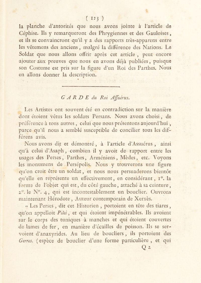 ( nj ) la planche d’autorités que nous avons jointe à l’article de Céphise. Ils y remarqueront des Phrygiennes et des Gauloises, et ils se convaincront qu’il y a des rapports très-apparens entre les vêtemens des anciens , malgré la différence des Nations, Le Soldat que nous allons offrir après cet article , peut encore ajouter aux preuves que nous en avons déjà publiées, puisque son Costume est pris sur la figure d’un Roi des Parthes. Nous en allons donner la description. GARDE du Roi Afuérus. \ Les Artistes ont souvent été en contradiction sur la manière dont étoient vêtus les soldats Persans. Nous avons choisi, de préférence à tous autres, celui que nous présentons aujourd’hui , parce qu’il nous a semblé susceptible de concilier tous les dif- férens avis. Nous avons dit et démontré , à l’article d’Assuérus , ainsi qu’à celui d’Asaph, combien il y avoit de rapport entre les usages des Perses, Parthes, Arméniens, Mèdes, etc. Voyons les monumens de Persépolis. Nous y trouverons une figure qu’on croit être un soldat, et nous nous persuaderons bientôt qu’elle en représente un effectivement, en considérant, i°. la forme de l’objet qui est, du côté gauche, attaché à sa ceinture, 2°. le N°. 4, qui est incontestablement un bouclier. Ouvrons maintenant Hérodote, Auteur contemporain de Xerxès. « Les Perses , dit cet Historien , portoient en tête des tiares, qu’on appelloit Pilei, et qui étoient impénétrables. Ils avoient sur le corps des tuniques à manches et qui étoient couvertes de lames de fer , en manière d’écailles de poisson. Ils se ser- voient d’anaxyrides. Au lieu de boucliers , ils portoient des Gerres. (espèce de bouclier d’une forme particulière, et qui Q 2 i