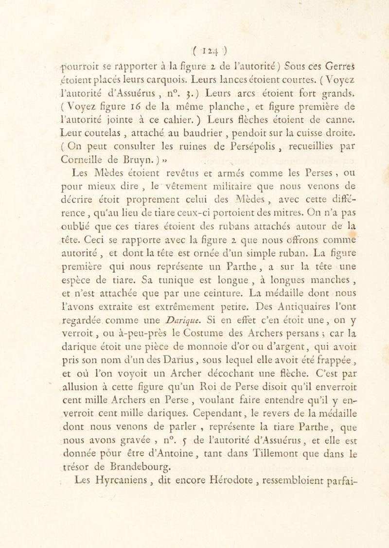 C 12.4 ) 'pourrait se rapporter à la figure z de l’autorité) Sous ces G erres étoient placés leurs carquois. Leurs lances étoient courtes. ( Voyez l’autorité d’Assuérus, n°. 3.) Leurs arcs étoient fort grands. (Voyez figure 16 de la même planche, et figure première de l’autorité jointe à ce cahier. ) Leurs flèches étoient de canne. Leur coutelas , attaché au baudrier , pendoit sur la cuisse droite. ( On peut consulter les ruines de Persépolis , recueillies par Corneille de Bruyn. ) » Les Mèdes étoient revêtus et armés comme les Perses , ou pour mieux dire , le vêtement militaire que nous venons de décrire étoit proprement celui des Mèdes , avec cette diffé- rence , qu’au lieu de tiare ceux-ci portoient des mitres. On n’a pas oublié que ces tiares étoient des rubans attachés autour de la tête. Ceci se rapporte avec la figure z que nous offrons comme autorité , et dont la tête est ornée d’un simple ruban. La figure première qui nous représente un Parthe , a sur la tête une espèce de tiare. Sa tunique est longue , à longues manches , et n’est attachée que par une ceinture. La médaille dont nous l’avons extraite est extrêmement petite. Des Antiquaires l’ont regardée comme une Darique. Si en effet c’en étoit une, on y verroit, ou à-peu-près le Costume des Archers persans ; car la darique étoit une pièce de monnoie d’or ou d’argent, qui avoit pris son nom d’un des Darius, sous lequel elle avoit été frappée , et où l’on voyoit un Archer décochant une flèche. C’est par allusion à cette figure qu’un Roi de Perse disoit qu’il enverrait cent mille Archers en Perse , voulant faire entendre qu’il y en- verrait cent mille dariques. Cependant, le revers de la médaille dont nous venons de parler , représente la tiare Parthe, que nous avons gravée , n°. y de l’autorité d’Assuérus, et elle est donnée pour être d’Antoine, tant dans Tillemont que dans le trésor de Brandebourg. Les Hyrcaniens, dit encore Hérodote , ressembloient parfai-