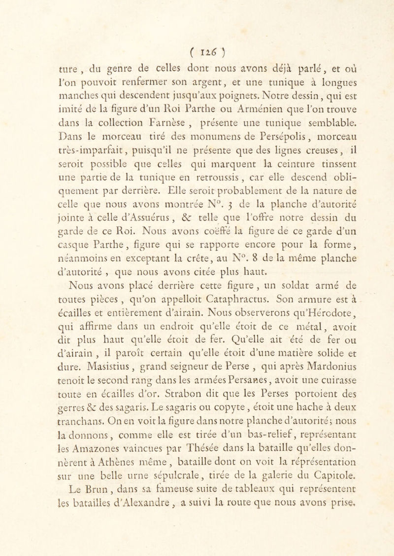 ture , du genre de celles dont nous avons déjà parlé, et où l’on pouvoit renfermer son argent, et une tunique à longues manches qui descendent jusqu’aux poignets. Notre dessin, qui est imité de la figure d’un Roi Parthe ou Arménien que l’on trouve dans la collection Farnèse , présente une tunique semblable. Dans le morceau tiré des monumens de Persépolis, morceau très-imparfait, puisqu’il ne présente que des lignes creuses, il seroit possible que celles qui marquent la ceinture tinssent une partie de la tunique en retroussis, car elle descend obli- quement par derrière. Elle seroit probablement de la nature de celle que nous avons montrée N°. 3 de la planche d’autorité jointe à celle d’Assuérus, & telle que l’offre notre dessin du garde de ce Roi. Nous avons coeffe la figure de ce garde d’un casque Parthe, figure qui se rapporte encore pour la forme, néanmoins en exceptant la crête, au N°. 8 de la même planche d’autorité , que nous avons citée plus haut. Nous avons placé derrière cette figure , un soldat armé de toutes pièces , qu’on appelloit Cataphractus. Son armure est à écailles et entièrement d’airain. Nous observerons qu’Hércdote, qui affirme dans un endroit qu’elle étoit de ce métal, avoir dit plus haut qu’elle étoit de fer. Qu’elle ait été de fer ou d’airain , il paroît certain qu’elle étoit d’une matière solide et dure. Masistius, grand seigneur de Perse , qui après Mardonius tenoit le second rang dans les armées Persanes, avoit une cuirasse toute en écailles d’or. Strabon dit que les Perses portoient des gerres & des sagaris. Le sagaris ou copyte , étoit une hache à deux tranchans. On en voit la figure dans notre planche d’autorité; nous la donnons, comme elle est tirée d’un bas-relief, représentant les Amazones vaincues par Thésée dans la bataille qu’elles don- nèrent à Athènes même, bataille dont on voit la réprésentation sur une belle urne sépulcrale, tirée de la galerie du Capitole. Le Brun , dans sa fameuse suite de tableaux qui représentent les batailles d’Alexandre, a suivi la route que nous avons prise.