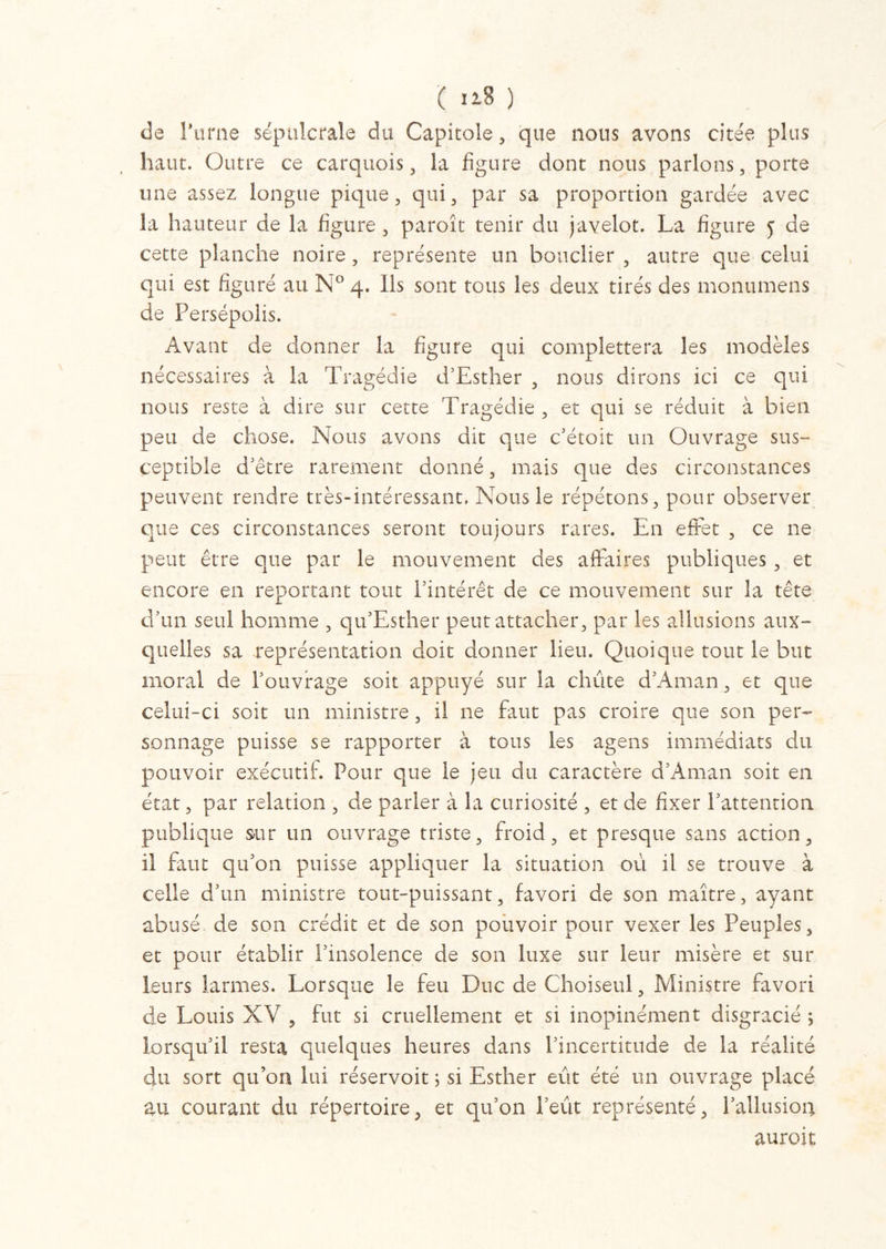 de l’urne sépulcrale dit Capitole, que nous avons citée plus haut. Outre ce carquois, la figure dont nous parlons, porte une assez longue pique, qui, par sa proportion gardée avec la hauteur de la figure , paroît tenir du javelot. La figure 5 de cette planche noire, représente un bouclier , autre que celui qui est figuré au N° 4. Ils sont tous les deux tirés des monumens de Persépolis. Avant de donner la figure qui complettera les modèles nécessaires à la Tragédie d’Est lier , nous dirons ici ce qui nous reste à dire sur cette Tragédie , et qui se réduit à bien peu de chose. Nous avons dit que c’étoit un Ouvrage sus- ceptible d’être rarement donné, mais que des circonstances peuvent rendre très-intéressant. Nous le répétons, pour observer que ces circonstances seront toujours rares. En effet , ce 11e peut être que par le mouvement des affaires publiques , et encore en reportant tout l’intérêt de ce mouvement sur la tête d’un seul homme , qu’Esther peut attacher, par les allusions aux- quelles sa représentation doit donner lieu. Quoique tout le but moral de l’ouvrage soit appuyé sur la chute d’Aman, et que celui-ci soit un ministre, il ne faut pas croire que son per- sonnage puisse se rapporter à tous les agens immédiats du pouvoir exécutif. Pour que le jeu du caractère d’Aman soit en état, par relation , de parler à la curiosité , et de fixer l’attention publique sur un ouvrage triste, froid, et presque sans action, il faut qu’on puisse appliquer la situation où il se trouve à celle d’un ministre tout-puissant, favori de son maître, ayant abusé, de son crédit et de son pouvoir pour vexer les Peuples, et pour établir l’insolence de son luxe sur leur misère et sur leurs larmes. Lorsque le feu Duc de Choiseul, Ministre favori de Louis XV , fut si cruellement et si inopinément disgracié ; lorsqu’il resta quelques heures dans l’incertitude de la réalité du sort qu’on lui réservoit ; si Esther eût été un ouvrage placé au courant du répertoire, et qu’on l’eût représenté, l’allusion auroit