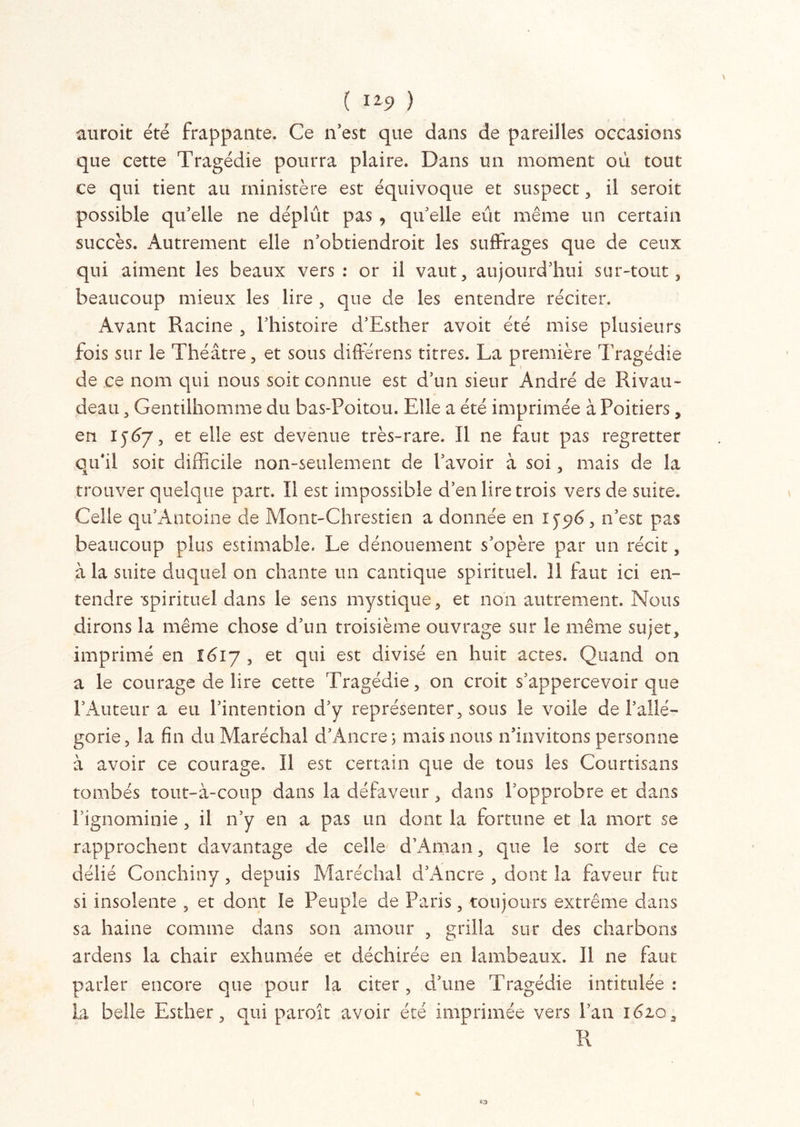 ( ) auroit été frappante. Ce n’est que dans de pareilles occasions que cette Tragédie pourra plaire. Dans un moment où tout ce qui tient au ministère est équivoque et suspect, il seroit possible qu’elle ne déplût pas , qu’elle eût même un certain succès. Autrement elle n’obtiendroit les suffrages que de ceux qui aiment les beaux vers : or il vaut, aujourd’hui sur-tout, beaucoup mieux les lire , que de les entendre réciter. Avant Racine , l’histoire d’Esther avoit été mise plusieurs fois sur le Théâtre, et sous différens titres. La première Tragédie de ce nom qui nous soit connue est d’un sieur André de Rivau- deati, Gentilhomme du bas-Poitou. Elle a été imprimée à Poitiers, en 15Ù7, et elle est devenue très-rare. Il ne faut pas regretter qu*il soit difficile non-seulement de l’avoir à soi, mais de la trouver quelque part. Il est impossible d’en lire trois vers de suite. Celle qu’Antoine de Mont-Chrestien a donnée en iyp6,11’est pas beaucoup plus estimable. Le dénouement s’opère par un récit, à la suite duquel on chante un cantique spirituel. 11 faut ici en- tendre spirituel dans le sens mystique, et non autrement. Nous dirons la même chose d’un troisième ouvrage sur le même sujet, imprimé en 1617 , et qui est divisé en huit actes. Quand on a le courage de lire cette Tragédie, on croit s’appercevoir que l’Auteur a eu l’intention d’y représenter, sous le voile de l’allé- gorie, la fin du Maréchal d’Ancre > mais nous n’invitons personne à avoir ce courage. Il est certain que de tous les Courtisans tombés tout-à-coup dans la défaveur, dans l’opprobre et dans l’ignominie , il n’y en a pas un dont la fortune et la mort se rapprochent davantage de celle d’Aman, que le sort de ce délié Conchiny, depuis Maréchal d’Àncre , dont la faveur fut si insolente , et dont le Peuple de Paris, toujours extrême dans sa haine comme dans son amour , grilla sur des charbons ardens la chair exhumée et déchirée en lambeaux. Il ne faut parler encore que pour la citer, d’une Tragédie intitulée: la belle Esther, qui paroît avoir été imprimée vers l’an i6zq 3 R % «■a l