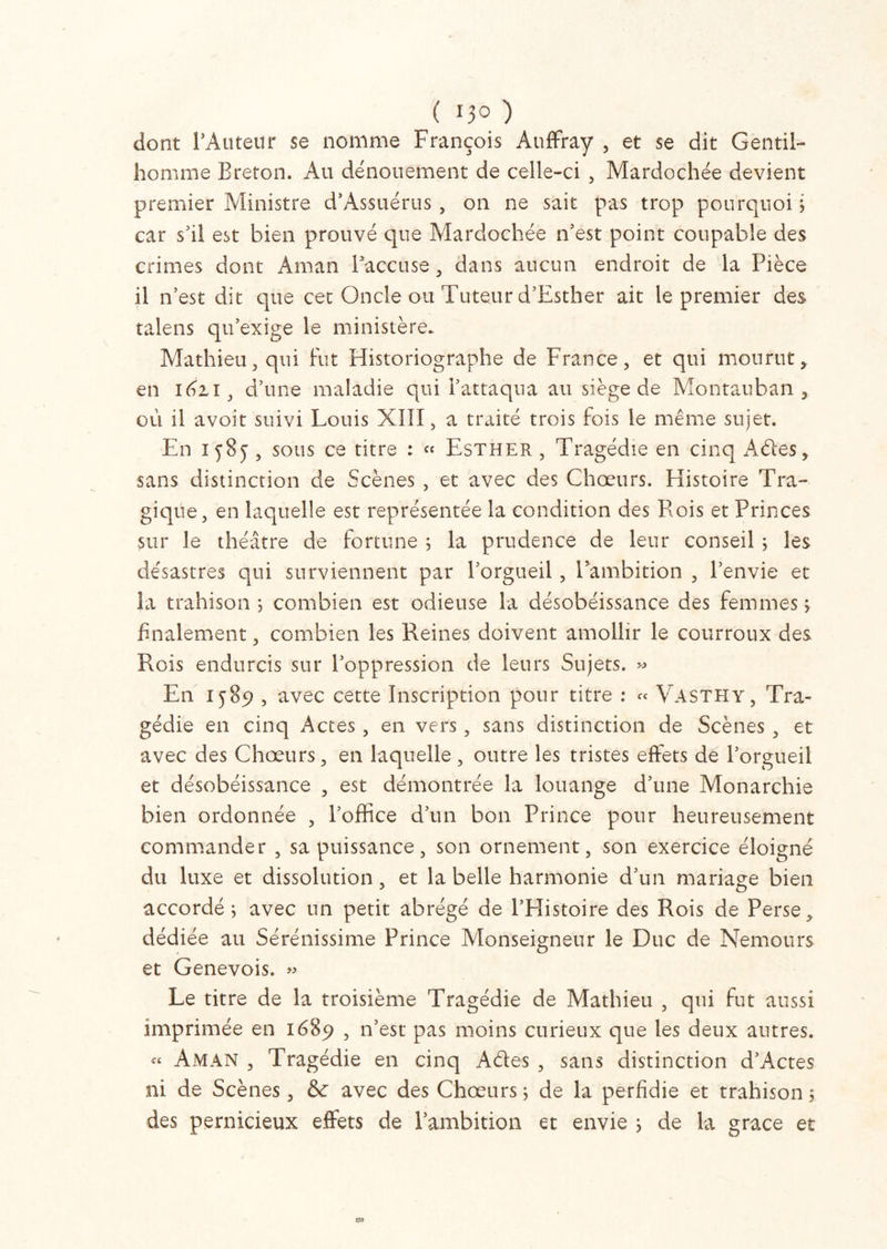 ( 0° ) dont l'Auteur se nomme François Auffray , et se dit Gentil- homme Breton. Au dénouement de celle-ci , Mardochée devient premier Ministre d’Assuérus , on ne sait pas trop pourquoi i car s'il est bien prouvé que Mardochée n’est point coupable des crimes dont Aman l’accuse , dans aucun endroit de la Pièce il n’est dit que cet Oncle ou Tuteur d’Esther ait le premier des talens qu’exige le ministère. Mathieu, qui fut Historiographe de France, et qui mourut, en 1621, d’une maladie qui l’attaqua au siège de Montauban , où il avoir suivi Louis XIII, a traité trois fois le même sujet. En 1 5 8 y , sous ce titre : » Esther , Tragédie en cinq A des, sans distinction de Scènes , et avec des Chœurs. Histoire Tra- gique, en laquelle est représentée la condition des Rois et Princes sur le théâtre de fortune ; la prudence de leur conseil ; les désastres qui surviennent par l’orgueil, l’ambition , l’envie et la trahison ; combien est odieuse la désobéissance des femmes ; finalement, combien les Reines doivent amollir le courroux des Rois endurcis sur l’oppression de leurs Sujets. » E11 1589 , avec cette Inscription pour titre : « Vasthy, Tra- gédie en cinq Actes , en vers, sans distinction de Scènes , et avec des Chœurs, en laquelle, outre les tristes effets de l’orgueil et désobéissance , est démontrée la louange d’une Monarchie bien ordonnée , l’office d’un bon Prince pour heureusement commander , sa puissance, son ornement, son exercice éloigné du luxe et dissolution, et la belle harmonie d’un mariage bien accordé ; avec un petit abrégé de l’EIistoire des Rois de Perse > dédiée au Sérénissime Prince Monseigneur le Duc de Nemours et Genevois. » Le titre de la troisième Tragédie de Mathieu , qui fut aussi imprimée en 1689 , n’est pas moins curieux que les deux autres. « Aman , Tragédie en cinq Ades , sans distinction d’Actes ni de Scènes, & avec des Chœurs ; de la perfidie et trahison 5 des pernicieux effets de l’ambition et envie ; de la grâce et