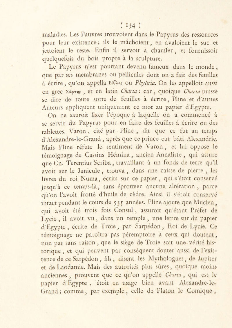 maladies. Les Pauvres trouvoient dans le Papyrus des ressources pour leur existence ; ils le mâchoient, en avaloient le suc et jettoient le reste. Enfin il servoit à chauffer , et fournissoit quelquefois du bois propre à la sculpture. Le Papyrus n’est pourtant devenu fameux dans le monde , que par ses membranes ou pellicules dont on a fait des feuilles à écrire, qu’on appella b/Câos ou Phyliria. On les appelloit aussi en grec xdprvç , et en latin Charta : car , quoique Charta puisse se dire de toute sorte de feuilles à écrire , Pline et d’autres Auteurs appliquent uniquement ce mot au papier d’Egypte. On ne sauroit fixer l’époque à laquelle on a commencé à se servir du Papyrus pour en faire des feuilles à écrire ou des tablettes. Varon , cité par - Pline , dit que ce fut au temps d’Alexandre-le-Grand 5 après que ce prince eut bâti Alexandrie. Mais Pline réfute le sentiment de Varon , et lui oppose le témoignage de Cassius Hémina, ancien Annaliste, qui assure que Cn. Terentius Scriba, travaillant à un fonds de terre qu’il avoit sur le Janicule , trouva , dans une caisse de pierre , les livres du roi Muma, écrits sur ce papier, qui s’étoit conservé jusqu’à ce temps-là, sans éprouver aucune altération , parce qu’on l’avoit frotté d’huile de cèdre. Ainsi il s’étoit conservé intact pendant le cours de 535 années. Pline ajoute que Mucien , qui avoit été trois fois Consul, assuroit qu’étant Préfet de Lycie , il avoit vu, dans un temple , une lettre sur du papier d’Egypte, écrite de Troie, par Sarpédon , Roi de Lycie. Ce témoignage ne paraîtra pas péremptoire à ceux qui doutent, non pas sans raison , que le siège de Troie soit une vérité his- torique , et qui peuvent par conséquent douter aussi de l’exis- tence de ce Sarpédon , fils, disent les Mythologues, de Jupiter et de Laodamie. Mais des autorités plus sûres, quoique moins anciennes , prouvent que ce qu’on appelle Charta , qui est le papier d’Egypte , étoit en usage bien avant Alexandre-le- Grand ; comme, par exemple , celle de Platon le Comique ,