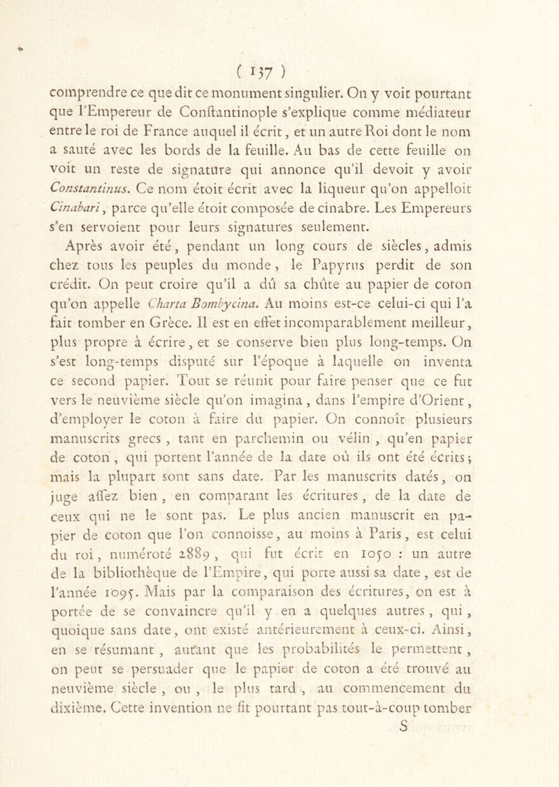 comprendre ce que dit ce monument singulier. On y voit pourtant que l’Empereur de Conftantinople s'explique comme médiateur entre le roi de France auquel il écrit, et un autre Roi dont le nom a sauté avec les bords de la feuille. Au bas de cette feuille on voit un reste de signature qui annonce qu’il devoit y avoir Constantinus. Ce nom étoit écrit avec la liqueur qu’on appelioit Cïnabari, parce qu’elle étoit composée de cinabre. Les Empereurs s’en servoient pour leurs signatures seulement. Après avoir été, pendant un long cours de siècles, admis chez tous les peuples du monde, le Papyrus perdit de son crédit. On peut croire qu’il a dis sa chiite au papier de coton qu’on appelle Charta Bombycina. Au moins est-ce celui-ci qui l’a fait tomber en Grèce. Il est en effet incomparablement meilleur, plus propre à écrire, et se conserve bien plus long-temps. On s’est long-temps disputé sur l’époque à laquelle on inventa ce second papier. Tout se réunit pour faire penser que ce fut vers le neuvième siècle qu’on imagina, dans l’empire d’Orient, d’employer le coton à Elire du papier. On connoît plusieurs manuscrits grecs , tant en parchemin ou vélin , qu’en papier de coton , qui portent l’année de la date où ils ont été écrits j mais la plupart sont sans date. Par les manuscrits datés, on juge afifez bien , en comparant les écritures, de la date de ceux qui ne le sont pas. Le plus ancien manuscrit en pa- pier de coton que l’on connoisse, au moins à Paris, est celui du roi, numéroté 1889 , qui fut écrit en 1050 : un autre de la bibliothèque de l’Empire, qui porte aussi sa date, est de l’année 1095. Mais par la comparaison des écritures, on est à portée de se convaincre qu’il y en a quelques autres , qui , quoique sans date, ont existé antérieurement à ceux-ci. Ainsi, en se résumant , autfant que les probabilités le permettent, on peut se persuader que le papier de coton a été trouvé au neuvième siècle , ou , le plus tard , au commencement du dixième. Cette invention ne fit pourtant pas tout-à-coup tomber S