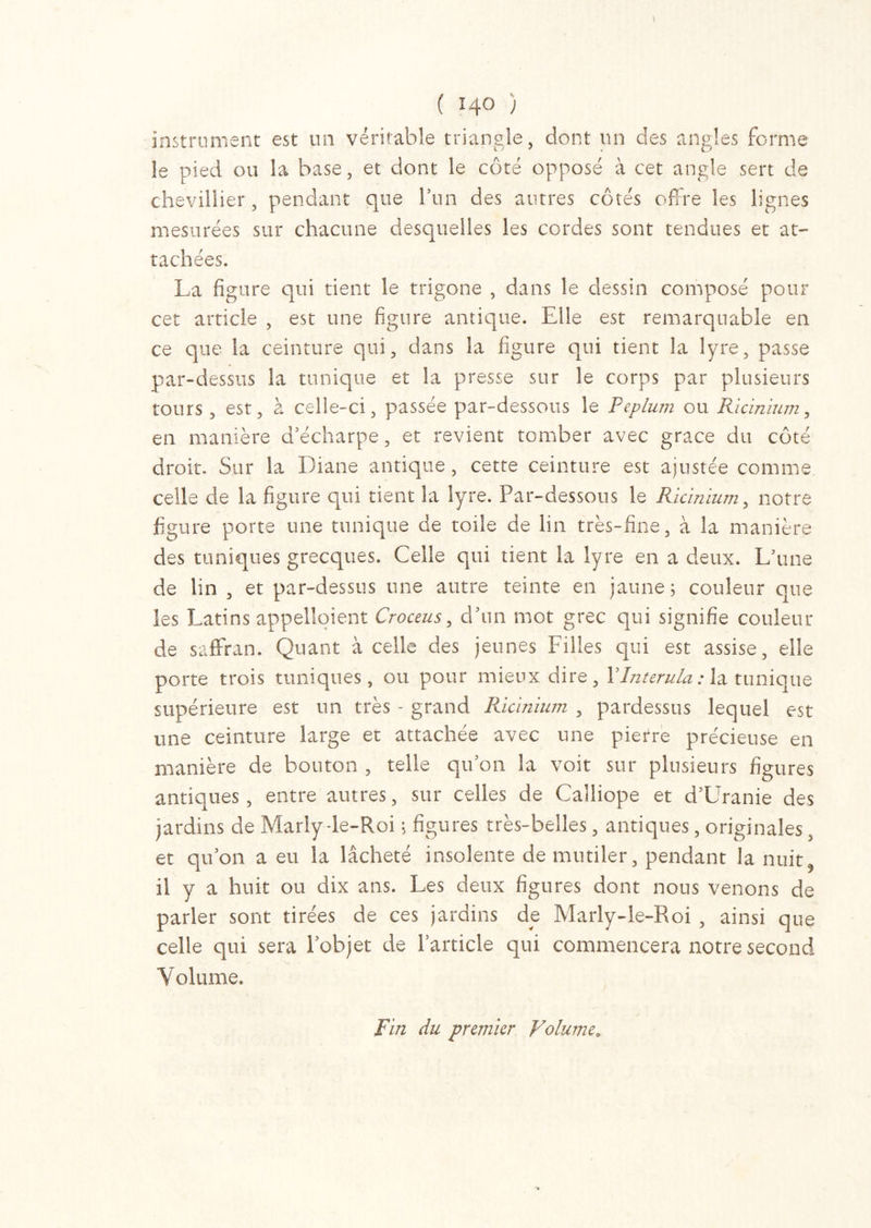 instrument est un véritable triangle, dont un des angles forme le pied ou la base, et dont le côté opposé à cet angle sert de chevillier, pendant que l’un des antres côtés offre les lignes mesurées sur chacune desquelles les cordes sont tendues et at- tachées. La figure qui tient le trigone , dans le dessin composé pour cet article , est une figure antique. Elle est remarquable en ce que la ceinture qui, dans la figure qui tient la lyre, passe par-dessus la tunique et la presse sur le corps par plusieurs tours, est, à celle-ci, passée par-dessous le Péplum ou Ricinium, en manière d’écharpe, et revient tomber avec grâce du côté droit. Sur la Diane antique, cette ceinture est ajustée comme celle de la figure qui tient la lyre. Par-dessous le Ricinium, notre figure porte une tunique de toile de lin très-fine, à la manière des tuniques grecques. Celle qui tient la lyre en a deux. L’une de lin , et par-dessus une autre teinte en jaune ; couleur que les Latins appelaient Croceus, d’un mot grec qui signifie couleur de saffran. Quant à celle des jeunes Filles qui est assise, elle porte trois tuniques, ou pour mieux dire, YInterula : la tunique supérieure est un très - grand Ricinium , pardessus lequel est une ceinture large et attachée avec une pietre précieuse en manière de bouton , telle qu’on la voit sur plusieurs figures antiques , entre autres, sur celles de Calliope et d’Uranie des jardins de Marly-le-Roi \ figures très-belles, antiques, originales, et qu’on a eu la lâcheté insolente de mutiler, pendant la nuit, il y a huit ou dix ans. Les deux figures dont nous venons de parler sont tirées de ces jardins de Marly-le-Roi , ainsi que celle qui sera l’objet de l’article qui commencera notre second Volume. Fin du premier Volume.