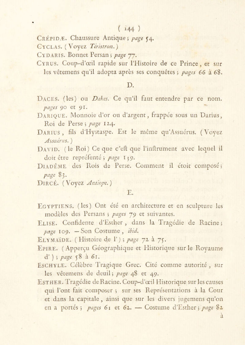 Crépidæ. Chaussure Antique ; ^4, Ctclas. (Voyez Tcristron.) Cydaris. Bonnet Persan; page 77. Cyrus. Coup-d’œil rapide sur l’Histoire de ce Prince, et sur les vêtemens qu’il adopta après ses conquêtes ; pages 66 à 68. D. Da.CES. (les) ou Dakes. Ce qu’il faut entendre par ce nom. pages 90 et 91. Darique. Monnoie d’or ou d’argent, frappée sous un Darius, Roi de Perse; page 114. Darius, fils d’Hystaspe. Est le meme qu’Assuérus. (Voyez Assuêrus. ) David, (le Roi) Ce que c’eft que l’inftrument avec lequel il doit être reprëfenté ; page 135?. Diadème des Rois de Perse. Comment il étoit composé; page 83. DiRCÉ. (Voyez Antlope.) E. Egyptiens, (les) Ont été en architecture et en sculpture les modèles des Persans ; pages 79 et suivantes. Elise. Confidente cPEsther , dans la Tragédie de Racine; page 109. —Son Costume, ibid. ElymAÏDE. ( Histoire de V ) ; page 71 à yf. Epi RE. ( Apperçu G éographique et Historique sur le Royaume d’) ; page ^3 à 61. Eschyle. Célèbre Tragique Grec. Cité comme autorité , sur les vêtemens de deuil ; page 48 et 49. Esther. Tragédie de Racine. Coup-d’œil Historique sur les causes qui Pont fait composer ; sur ses Représentations à la Cour et dans la capitale , ainsi que sur les divers jugemens qu’on en a portés ; pages 6\ et 61. — Costume d’Esther ; page 81