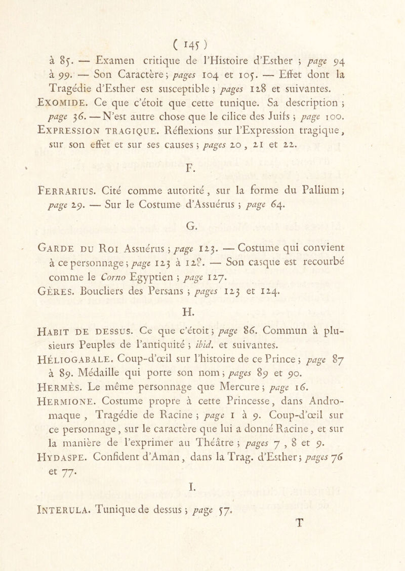 ( 145' ) à 8y. — Examen critique de l’Histoire d’Esther ; page 514 à 99. — Son Caractère; pages 104 et ioj. — Effet dont la Tragédie d’Esther est susceptible ; pages 128 et suivantes. Exomide. Ce que c’étoit que cette tunique. Sa description ; page 36. — N’est autre chose que le cilice des Juifs ; page 100. Expression tragique. Réflexions sur l’Expression tragique, sur son effet et sur ses causes ; pages 20 , 21 et 2,1. F. Ferrarius. Cité comme autorité, sur la forme du Pallium; page 29. — Sur le Costume d’Assuérus ; page 6ar G. Garde du Roi Assuérus ; page 123. — Costume qui convient à ce personnage ; page 123 à 12?. — Son casque est recourbe comme le Corna Egyptien ; page 127. GÈRES. Boucliers des Persans ; pages 123 et 124» H. Habit DE dessus. Ce que c’étoit ; page 8C Commun à plu- sieurs Peuples de l’antiquité ; ibid. et suivantes. HÉliogabale. Coup-d’œil sur Phistoire de ce Prince; page 87 à 89. Médaille qui porte son nom ; pages 85? et 90. Hermès. Le même personnage que Mercure; page 16. Hermione. Costume propre à cette Princesse, dans Andro- maque , Tragédie de Racine ; page 1 à 9. Coup-d’œil sur ce personnage, sur le caractère que lui a donné Racine, et sur la manière de l’exprimer au Théâtre ; pages 7,8 et 9. FIydaspe. Confident d’Aman, dans la Trag. d’Esther; pages 76 JNTERULA. Tunique de dessus; page 37. T