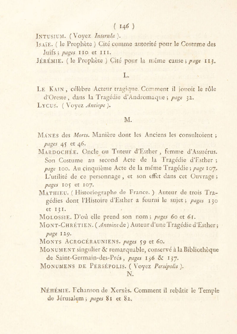( 14* ) INTUSIUM. (Voyez înurula ). Isaïe. ( le Prophète ) Cité comme autorité pour le Costume des Juifs; pages no et III. JÉRÉMIE. ( le Prophète ) Cité pour la meme cause; page 113, L. Le Katn , célèbre Acteur tragique. Comment il jouoit le rôle d’Oreste, dans la Tragédie d’Andromaque ; page 32. LyCUS. ( Voyez Anticpe )• M. Mânes des Morts. Manière dont les Anciens les consuîtoient ; pages 43 et 46. Mardochée. Oncle ou Tuteur d’Esther , femme d'Assnérus. Son Costume an second Acte de la Tragédie d’Esther ; page 100. Au cinquième Acte de la même Tragédie ; page 107. L’utilité de ce personnage , et son effet dans cet Ouvrage ; pages ioy et 107. Mathieu. ( Historiographe de France. ) Auteur de trois Tra- gédies dont l’Histoire d’Esther a fourni le sujet; pages 130 et 131. Molossie. D’où elle prend son nom; pages 60 et 6r. Mont-Chrétien. ( Antoine de ) Auteur d’une Tragédie d’Esther ; page 12p. Monts Acrocérauniens. pages 39 et 60. Monument singulier de remarquable, conservé à la Bibliothèque de Saint-Germain-des-Prés, pages 136 & 137. MoNUMENS DE PerSÉPOLIS. (Voyez Persépolis). N. Néhémie. 1 chanson de Xerxès. Comment il rebâtit le Temple de Jérusalem; pages 81 et 82,