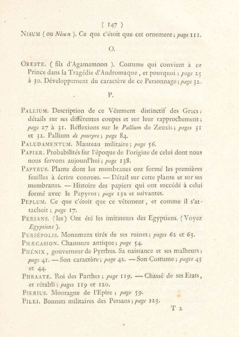 Nisum ( ou Nése.n ), Ce que c’étoit que cet ornement; page il i. Oe Oreste. ( fils d’Âgamemnon ). Costume qui convient à ce Prince dans la Tragédie d’Andromaque , et pourquoi ; page 15 à 50. Développement du caractère de ce Personnage y page 32. P. Pallium. Description de ce Vêtement distinctif des Grecs : détails sur ses différentes coupes et sur leur rapprochement ; page 27 à 31. Réflexions sur le Pallium de Zeuxis ; pages 31 et 32. Pallium de pourpre ; page 84. Paludamentum. Manteau militaire ; page 36. Papier, Probabilités fur l’époque de l’origine de celui dont nous nous fervons aujourd’hui; page 138. Papyrus. Plante dont les membranes ont formé les premières feuilles à écrire connues. — Détail sur cette plante et sur ses membranes. — Histoire des papiers qui ont succédé à celui formé avec le Papyrus; page 132 et suivantes. Péplum. Ce que c’étoit que ce vêtement , et comme il s’at- tachoit ; page 17. Persans, (les) Ont été les imitateurs des Egyptiens. (Voyez Egyptiens ). PersÉpolis. Monumens tirés de ses ruines; pages 61 et 63. Phæcasion. Chaussure antique; page 34. Phénix , gouverneur de Pyrrhus. Sa naissance et ses malheurs; page 41. — Son caractère; page 42. —Son Costume ; pages 43 i et 44. Phraate. Roi des Parthes ; page 115?. — Chassé de ses Etats, -et rétabli; pages 115; et 120. Pierius. Montagne de PEpire ; page 35). PlLEi. Bonnets militaires des Persans;/^ U3. T 2