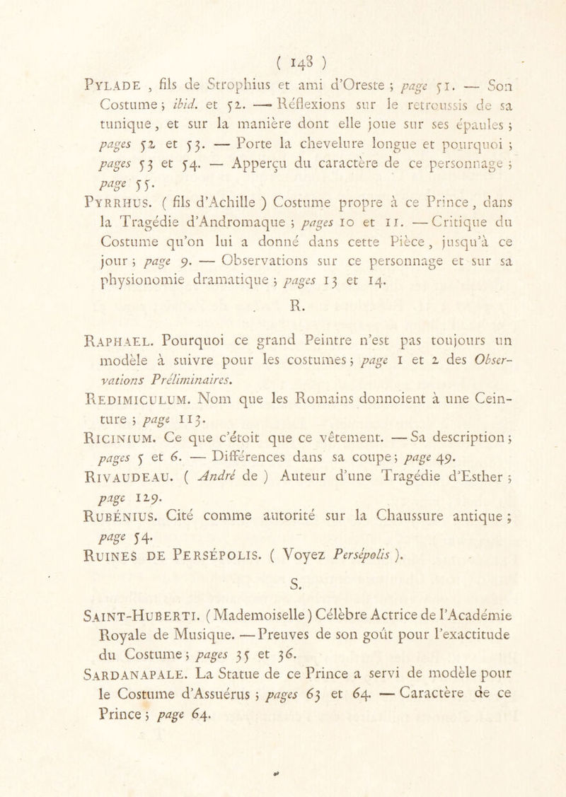( 14» ) PylADE , fils de Strophius et ami d’Oreste ; page yi. — Son Costume ; ibid. et ya. —-Réflexions sur le retroussis de sa tunique, et sur la manière dont elle joue sur ses épaules 5 pages y 2 et y 3. — Porte la chevelure longue et pourquoi ; pages y 3 et 54. — Apperçu du caractère de ce personnage ; page y y. Pyrrhus. ( fils d’Achille ) Costume propre à ce Prince, dans la Tragédie d’Andromaque ; pages 10 et 11. —Critique du Costume qu’on lui a donné dans cette Pièce, jusqu’à ce jour ; page 9. — Observations sur ce personnage et sur sa physionomie dramatique 5 pages 13 et 14. R. Raphaël. Pourquoi ce grand Peintre 11’est pas toujours un modèle à suivre pour les costumes 5 page I et 2 des Obser- vations Préliminaires. Redimiculum. Nom que les Romains donnoient à une Cein- ture j page II3. Ricinium. Ce que c’étoit que ce vêtement. —Sa description; pages y et 6. — Différences dans sa coupe ; page 49. Ri v AUDE AU. ( André de ) Auteur d’une Tragédie d’Esther ; page 129. Rubénius. Cité comme autorité sur la Chaussure antique ; page y 4. Ruines de Persépolis. ( Voyez Persépolis ). S. Saint-HuBERTI. ( Mademoiselle ) Célèbre Actrice de l’Académie Royale de Musique. —Preuves de son goût pour l’exactitude du Costume; pages 3y et 3O Sardanapale. La Statue de ce Prince a servi de modèle pour le Costume d’Assuérus ; pages 63 et 64. — Caractère de ce Prince ; page 64.