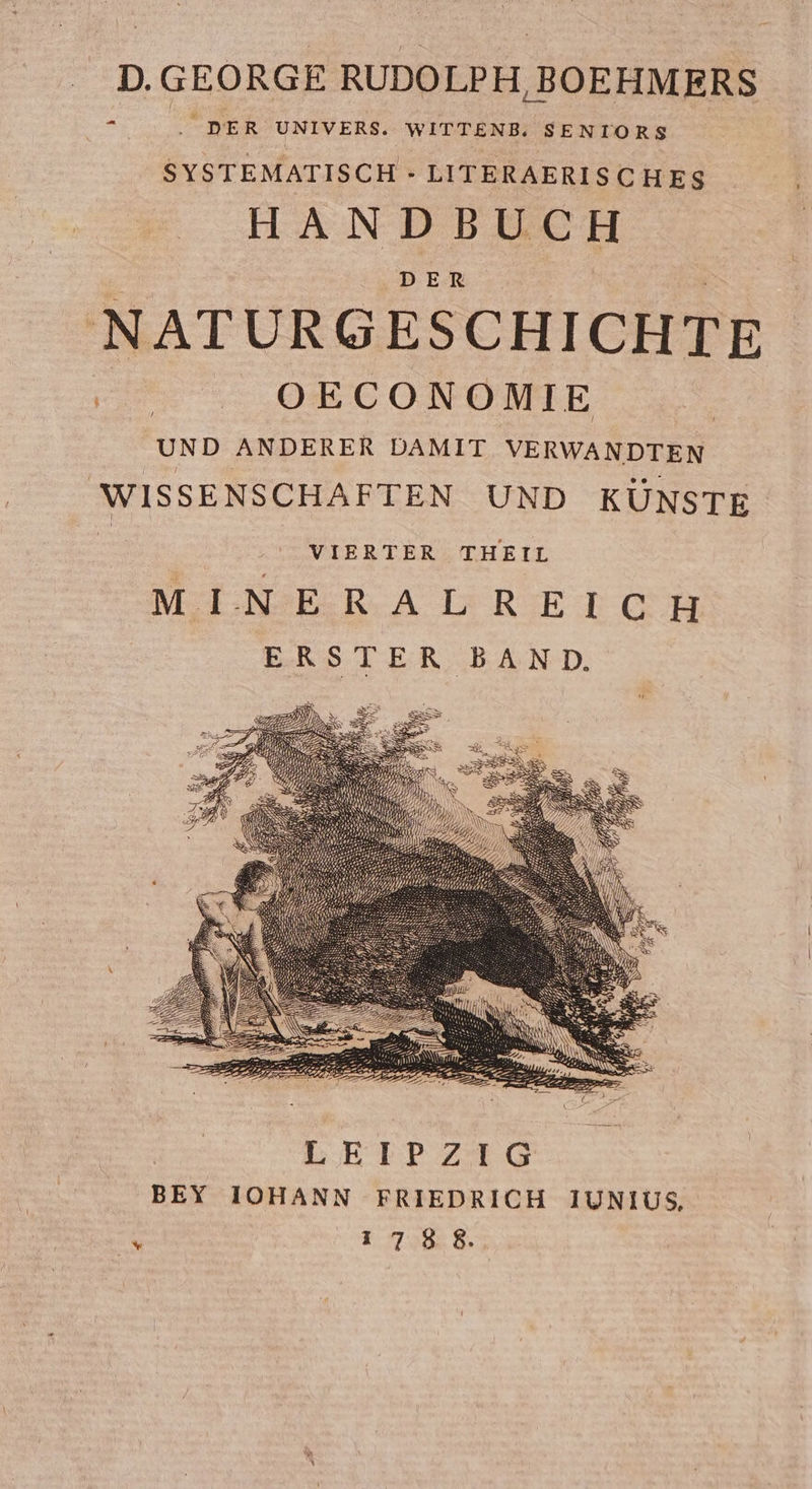 D. GEORGE RUDOL PH,BOEHMERS WITTENB; SENIORS E; DER UNIVERS. SYSTEMATISCH - LITERAERISCHES 4 CH HANDBU DER NATURGESCHICHTE OECONOMI E DAMIT VERWANDTE / N UNSTE R WISSENSCHAFTEN UND K ANDERE UND # VIERTER THEIL # NERALREICH MI ERSTER BAND. LETPZIG BEY IOHANN FRIEDRICH I1UNIUS, 1788.