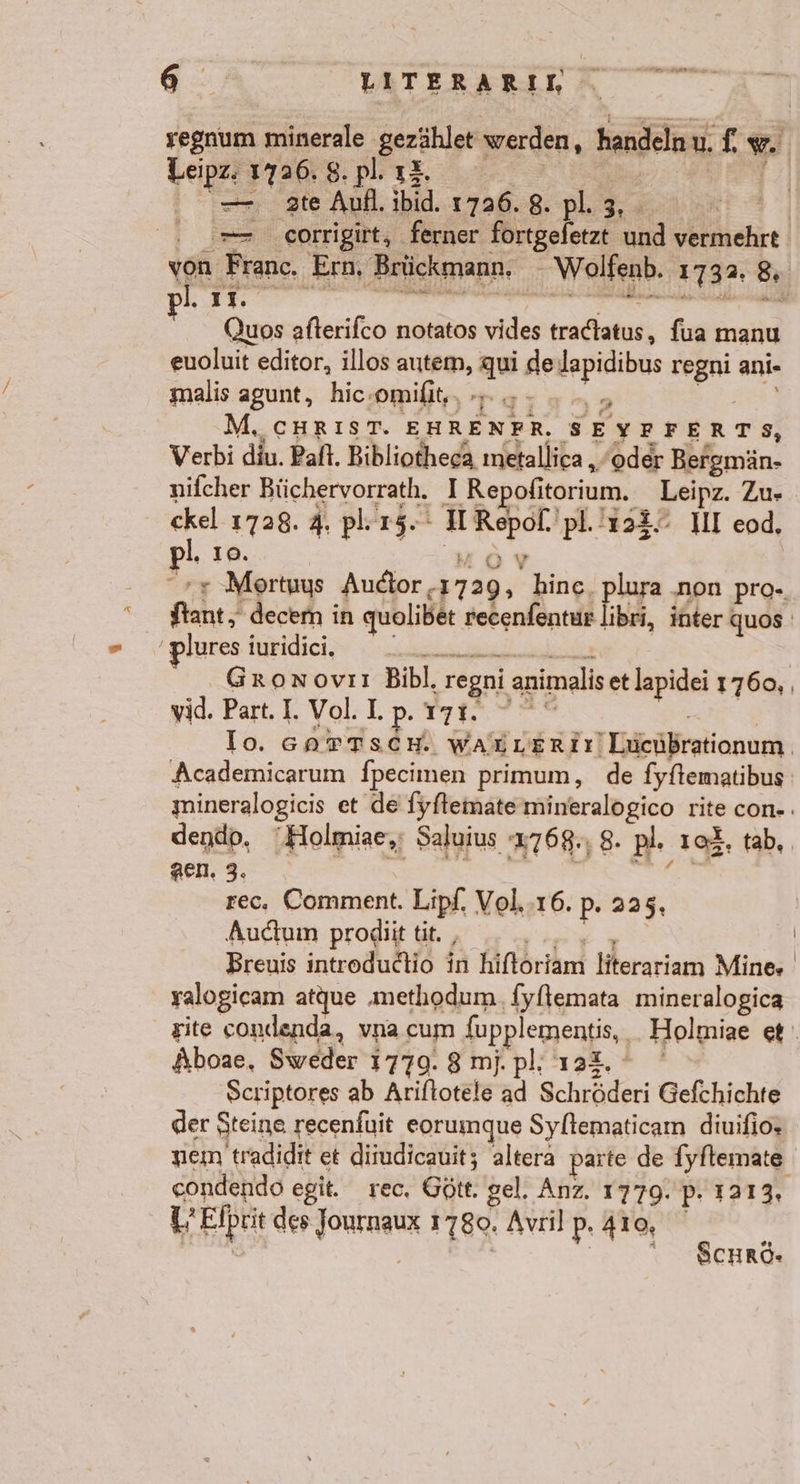 a ER regnum minerale gezählet werden, handeln u. f, w. Leipz. 1726. 8. pP. 00000 | =. ate Aufl. ibid. 1726. 8. pl. 3, - He om .corrigirt, ferner fortgeletzt und vermehrt ron Franc. Ern, Brückmann, _Wolfenb. 1732, 8, Quos afterifco notatos vides tradtatus, fua manu euoluit editor, illos autem, qui de Japidibus regni ani- malis agunt, hic-omifit‘, +4 - ..„ TE M.CHRIST. EHRENFR. SEYFFERTS, Verbi diu. Paft. Bibliotheca metallica „/oder Bergmän- nifcher Büchervorrath. I Repofitorium. Leipz. Zu- ckel 1728. 4. pl.15.° H Repof. pl.!128. III eod, l, ıo. MOV ++ Mortuys Auctor.1729, hinc, plura ‚non pro- ftant, decem in quolibet recenfentur libri, inter quos ’plures iuridici. FRE ERTET Gronxovıı Bibl. regni animalis et lapidei 1760, , yid. Part. I. Vol. I. re Fa re Io. GarTscH. waunerir Luchbrationum, Academicarum fpecimen primum, de fyftematibus mineralogicis et de fyfleinate mineralogico rite con-: dendp. Holmiae,; Saluius 4768., 8. pl. ıcf, tab, re; ae) de 38 rec, Comment. Lipf, Vol.-16. p- 225, Audtumn prodiit tit. , BE Breuis introdudtio in hiftoriam literariam Mine» yalogicam atque ‚methodum fyflemata mineralogica site condenda, vna cum fupplementis, _Holmiae et Aboae, Sweder 1779. 8 mj.pl; 124, ° Scriptores ab Ariftotele ad Schröderi Gefchichte der Steine recenfuit eorumque Syllematicam diuifio» nem tradidit et dirudicauit; altera parte de fyftemate eondendo egit. rec, Gött. gel. Anz. 1779. p. 1213, L’Elprit des Journaux 1780. Avril p. 410, SCHRö.