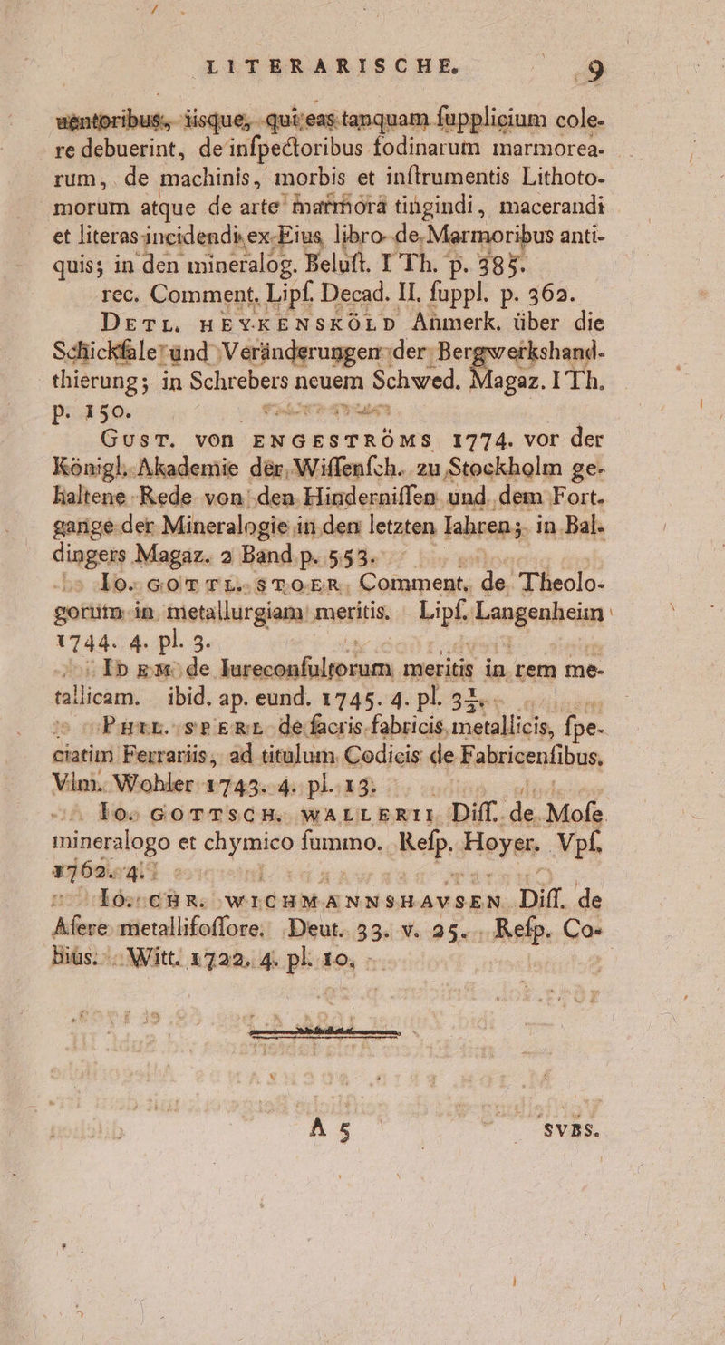 ER UI isque, -quieastanquam fupplieium cole- re debuerint, de infpectoribus fodinarum marmorea. rum, . de machinis, morbis et inftrumentis Lithoto- et literas incidendiex-Eius libro- de,Marmoribus anti- quis; in den mineralog. Beluft. I Th. p. 385. rec. Comment, Lipf, Decad. I. eh pP. 362. DeEeTL. HEYKENSKÖLD SRBIeh, über die Schickfaleründ ‚Veränderungen: der: Bergwerkshand- thierung; in Schrebers n neuem Schwed. AnpeR: ITh. 2 I 50 he N $ Side GusT. von ENGESTRÖMS 1774. vor der Königl;- Akademie der, Wiflenfch. zu Stockholm ge- haltene -Rede von ‚den. Hinderniflen und. dem Fort. garige.der Mineralogie in.den letzten lahren; in.Bal» Aingen Magaz. a Band p. 553. Ä lo: SoOTrTL-STWOoER, Comment, BR, Theolo- goriitm, in, metallurgian' meritis. hipk Taugeahei 1744.54 pl. 3. | Ip memöde ER meritis in. rem me- jallios, ibid. ap. eund. 1745. 4. pl. 34. | ciatim. Ferrariüs, ad titulum. Codieis deF abrigenlibun, Vim. Wohler 1743. 4: pl..13: mineralogo et Sn Anne, Rep Hoyer VpL, irren wT-03 Irhiehe no; WICHMANNSHAVSEN. Din. de a >z