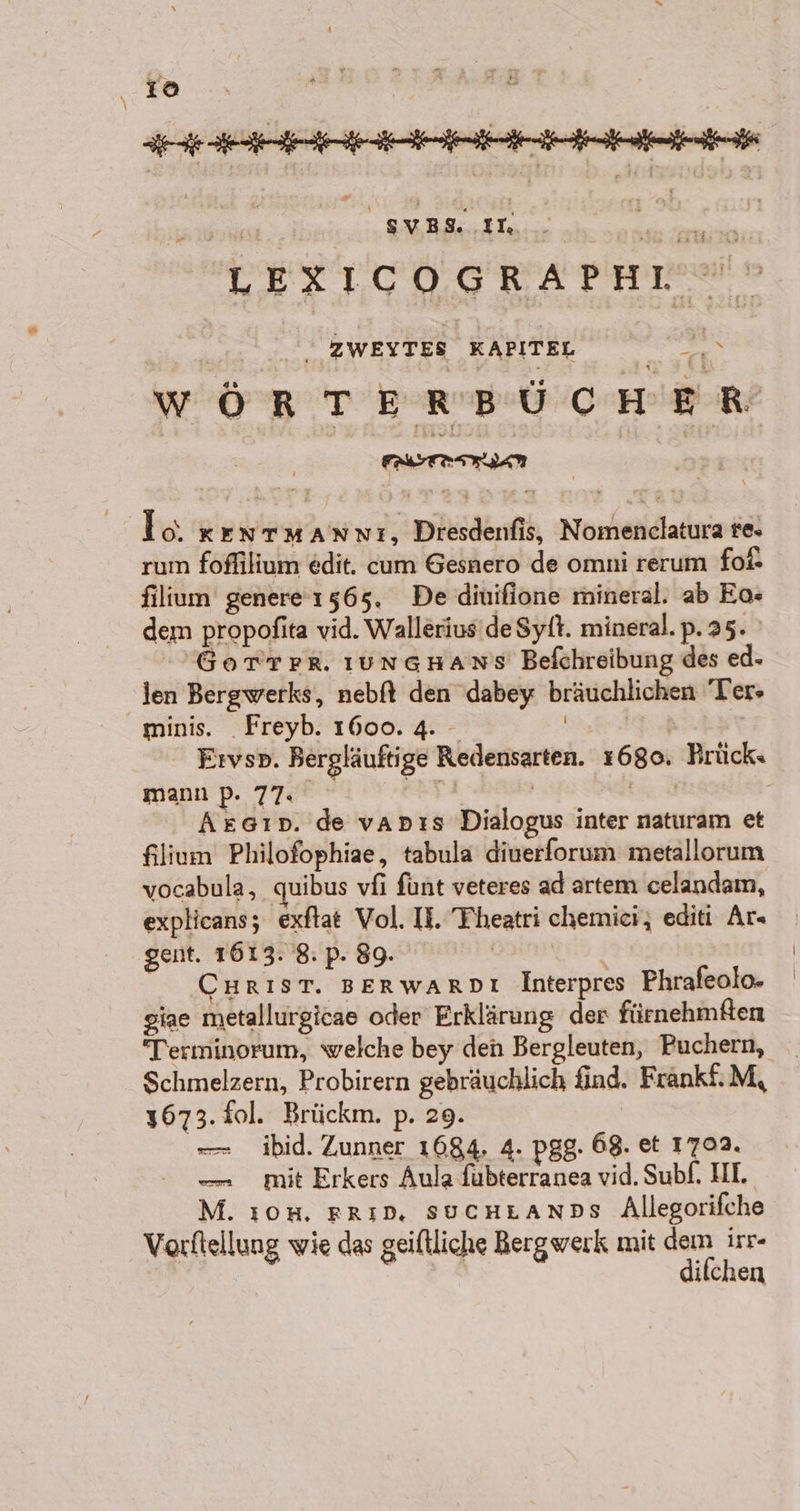115 79: DETLODGRATFHEN® I | ZWEITES KAPITEL we WÖRTERBÜCHER Io ker MANNı, Dresdenfis, Nomenclatura re. rum foflilium edit. cum Gesnero de omni rerum fol* filium genere 1565. De diuifione mineral. ab Eo- dem propofita vid. Wallerius’de Sytt. mineral.p.25. GoTTrR ıungHans Befchreibung des ed- len Bergwerks, nebfl den dabey bräuchlichen Ter» minis. _Freyb. 1600. 4. | mann p. 77. | Aszsın. de vapıs Dialogus inter naturam et filium Philofophiae, tabula diuerforum metallorum vocabula, quibus vfi fünt veteres ad artem celandam, explicans; exftat Vol. II. Theatri chemici, editi Ar gent. 1613. 8: p. 89. | | CHrIsT. BERwARDL Interpres Phrafeolo. giae metallurgicae oder Erklärung der fürnehmften Terminorum, welche bey den Bergleuten, Puchern, Schmelzern, Probirern gebräuchlich find. Frankf:M, 1673. fol. Brückm. p. 29. — ibid. Zunner 1684, 4. pgg. 68. et 1702. — mit Erkers Aula fubterranea vid. Subf. HI. M. ı0#, rrın. sucntanns Allegorifche Vorftellung wie das geiftliche Bergwerk mit dem irr- difchen