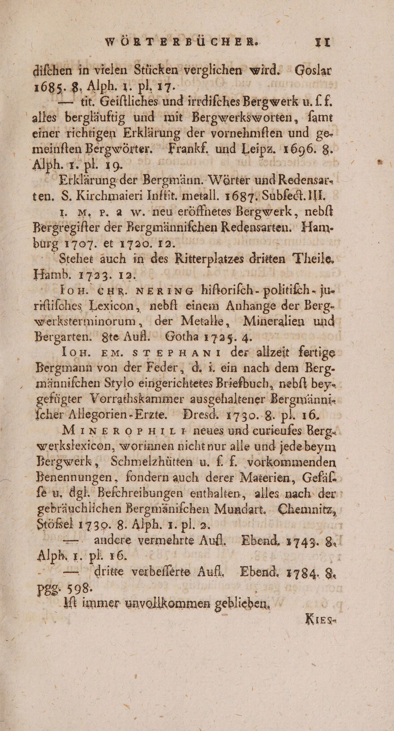 aifkhen Kbseldn Stücken verglichen’ wird. Goslar 1685. 8, Alph. ı. pl 17- —— tit. Geiftliches und irrdifches Bargwark ulf. alles bergläuftig und mit Bergwerksworten, famt einer richtigen Erklärung der vornehmften und ge- meinften Bergwörter. PAAR, und BR 2696: 8. ‚Alph. T. pl. IQ. | 'Erklärungder Berbenäun: Wörter und Rodenier ten. S. Kirchmaieri Inftit. metall. 1687. Subfedt. II. I. M, pP. a w. neu eröflhetes Bergwerk, nebft Bergregifter der Bergmännifchen Redensarten. Ham- burg 1707. et 1720. 12. Stehet auch in des Ritterplatzes Briten Theile, Hamh. 1723. 12. los. CHR. NERING hiflorifch- golitfh. ju- rflifches Lexicon, nebfl einem Anhange der Berg- werksterminorum, der Metalle, Mineralien und Bergarten. $te Auf. Gotha 1725.4. ui EM. STEPHANI der allzeit fertige Bergmann von der Feder, d. i. ein nach dem Berg- männifchen Stylo eingerichtetes Briefbuch, nebft bey- gefügter Vorrathskammer ausgehaltener Bergmänni. Icher Allegorien-Erzte. Dresd. 1730.8. pl. 16. MINEROPHILr neues und eurieufes Berg: werkslexicon, worinnen nichtnur alle und jedebeym Bergwerk, Schmelzhütten u. f. £. vorkommenden Benennungen, fondern auch derer Materien, Gefäl- fe u. ägh Befchreibungen enthalten, alles nach: der: gebräuchlichen Bergmänifchen Mundart. Chemnitz, Stößsel 1739. 8. Alph. 1. pl. 2. — . andere vermehrte Aufl, Ebend, 1743. 8 Apr L. pl. 16. ‚dritte verbeflerte Aufl, Ebend. .. 8 P8S- 598. Mt immer unvollkommen geblieben, vg KıEs-