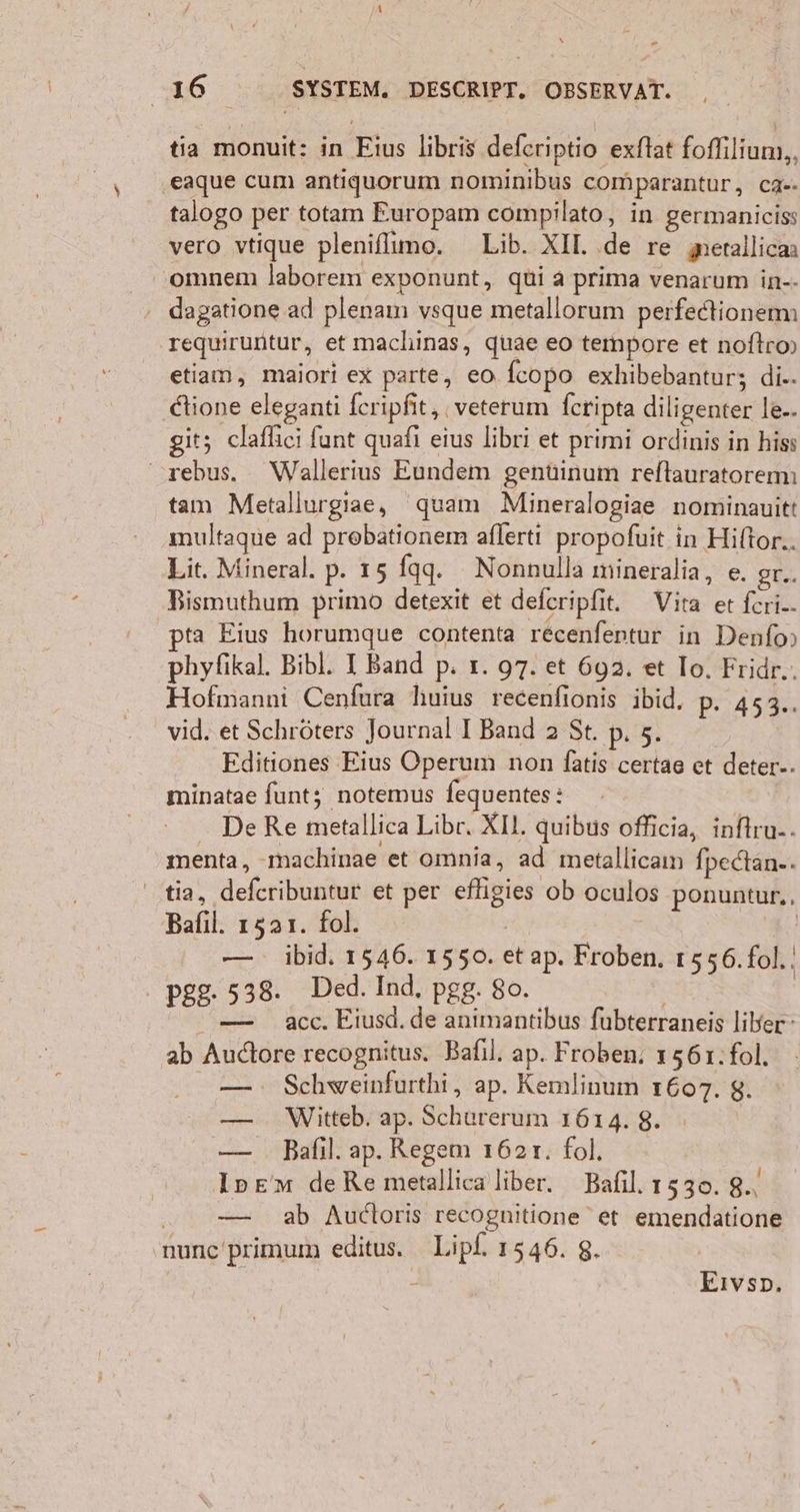 tia monuit: in Eius libris deferiptio exftat foffilium,, eaque cum antiquorum nominibus comparantur, ca«- talogo per totam Europam compilato, in germaniciss vero vtique pleniflimo. Lib. XI. .de re gerallican omnem laborem exponunt, qui a prima venarum in-- dagatione ad plenam vsque metallorum perfectionemi requiruntur, et machinas, quae eo teimpore et noftro» etiaım, maiori ex parte, eo fcopo exhibebantur; di.. dtione eleganti feripfit, ;veterum feripta diligenter le.. it; claflici fant quafi eius libri et primi ordinis in hiss rebus. Wallerius Eundem gentinum reftauratoremı tam Metallurgae, quam Mineralogiae nominauitt multaque ad prebationem aflerti propofuit in Hiltor.. Lit. Mineral. p. 15 fqqg. Nonnulla mineralia, e. gT.. Bismuthum primo detexit et deferipfit. Vita et feri-- ta Eius horumque contenta recenfentur in Denfo» phyfikal. Bibl. I Band p. ı. 97. et 692. et Io. Fridr.. Hofmanni Cenfura huius recenfionis ibid, p. 453.. vid. et Schröters Journal I Band 2 St. p. 5. Editiones Eius Operum non fatis certae et deter-. minatae funt; notemus fequentes: De Re metallica Libr. XI. quibus oflicia, infiru-- menta, -machinae et omnia, ad metallicam fpedtan-. tia, defcribuntur et per efligies ob oculos ponuntur,, Bafıl. 1521. fol. | | — ibid. 1546. 1550. etap. Froben. 1556.fol.! pgg. 538. Ded. Ind, pgg. 80. | — acc. Eiusd.de animantibus fubterraneis liber- ab Auctore recognitus. Bafıl. ap. Froben, 1561.fol. — : Schweinfurthi, ap. Kemlinum 1607. 8. — Witteb. ap. Schurerum 1614. 8. — Bafıl. ap. Regem 1621. fol. Ipem deRemetallica liber. Bafıl. 1530. 8., — ab Audoris recognitione et emendatione ‚nunc'primum editus. Lipf. 1546. 8. - Eıvso,