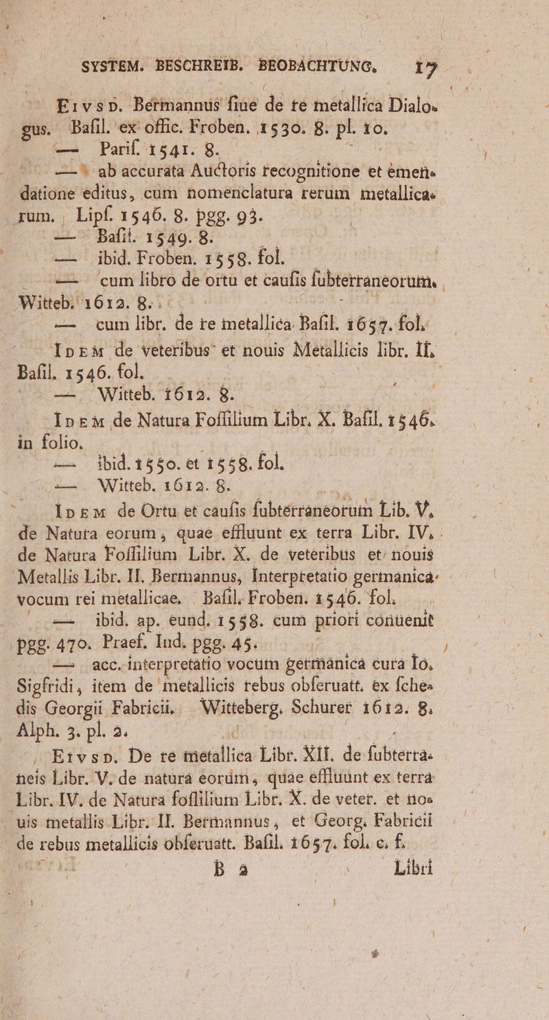 Wr SYSTEM. BESCHREIB. BEOBACHTUNG, 19 Eıvso, Behktianmis‘ fie de re metallica Dialo» gus. Bafıl. ex oflic. Froben. 1530. 8. pl. 10. — Parif. 1541. 8. —_.% ab accurata Audoris recognitione et eimeii« datione editus, cum homenclatura rerum metallica« ‚um. | ES 1546. 8. pgg. 93. | Bafil. 1549. 8. | — ibid. Froben. 1558. fol. —— cum libro de oıtu et caufis {ubterraneorum, i Witteb, 1612. 8. — cum libr. ‘de re metallica. Bafıl. 1657. fol, IneMm de veteribus’ et nouis Metallieis libr. IL Balıl. 1545: ii. Witteb. 1612. 8. -Inem de Natura Foflilium Libr. X. Bafıl, ı 1546: in folio, — 1bid.1550. et 1558, fol. =—— . Witteb. 1612. 8. “ _ Inem de Ortu et caufıs fubteregneorukh Lib. V, de Natura eorum , quae effluunt ex terra Libr. IV, de Natura Kolllie Libr. X. de veteribüs et’ nouis Metallis Libr. II. Berimannus, Interpretatio germanica- vocum rei metallicae. Bafıl. Froben. 1546. fol. = ibid. ap. eund, 1558. cum priori contenit ‚pgg: 470. Praef. Ind. pgg. 45. I acc. interpretatio vocum getmänıca cura Io, Sigfridi, item de 'metallicis rebus obferuatt. ex fche» dis Georgii Fabricii, Witteberg. Schurer 1612. 8 Albh, 3: pl. a. Etvsp. De re ie Liber. XII. de re neis Libr. V.de natura eorum, quae effluunt ex terra Libr. IV. de Natura foflilium Libr. X. de veter. et nos - wis metallis Libr. Il. Bermannus, et Georg, Fabricil e° Br metallicis obferuatt. Balıl. 1657. fol. c. 5 Ba N, Libri